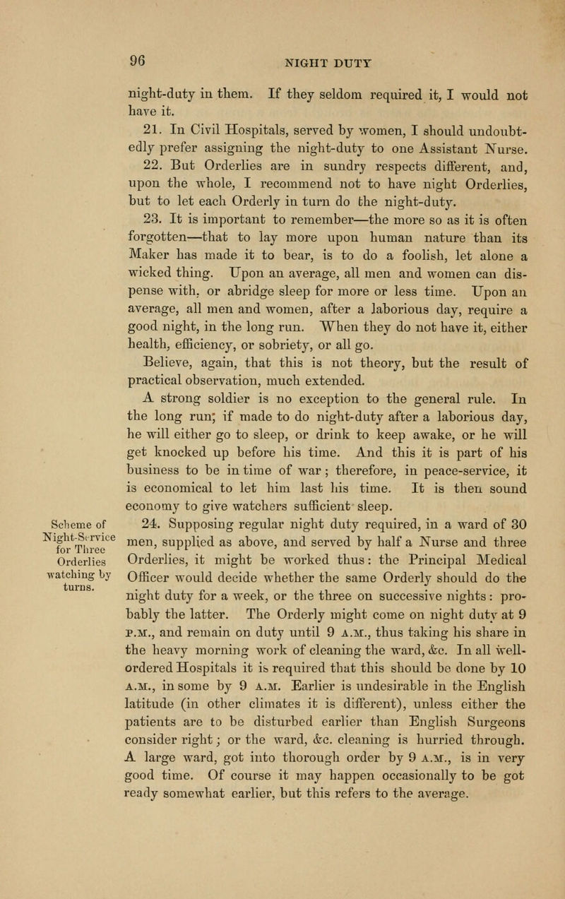 night-duty in tliem. If they seldom required it, I would not have it. 21. In Civil Hospitals, served by women, I should undoubt- edly prefer assigning the night-duty to one Assistant Nurse. 22. But Orderlies are in sundry respects different, and, upon the whole, I recommend not to have night Orderlies, but to let each Orderly in turn do the night-dut3^ 23. It is important to remember—the more so as it is often forgotten—that to lay more upon human nature than its Maker has made it to bear, is to do a foolish, let alone a wicked thing. Upon an average, all men and women can dis- pense with, or abridge sleep for more or less time. Upon an average, all men and women, after a laborious day, require a good night, in the long run. When they do not have it, either health, efficiency, or sobriety, or all go. Believe, again, that this is not theory, but the result of practical observation, much extended. A strong soldier is no exception to the general rule. In the long run; if made to do night-duty after a laborious day, he will either go to sleep, or drink to keep awake, or he wUl get knocked up before his time. And this it is part of his business to be in time of war; therefore, in peace-service, it is economical to let him last his time. It is then sound economy to give watchers sufficient sleep. Scheme of 24. Supposing regular night duty required, in a ward of 30 F m.^^^^^^ men, supplied as above, and served by half a JSTurse and three for Tliree r\ t • ■ • Orderlies Orderlies, it might be worked thus: the Principal Medical watching by Officer would decide whether the same Orderly should do the night duty for a week, or the three on successive nights: pro- bably the latter. The Orderly might come on night duty at 9 P.M., and remain on duty until 9 a.m., thus taking his share in the heavy morning work of cleaning the ward, &c. In all well- ordered Hospitals it is required that this should be done by 10 A.M., in some by 9 a.m. Earlier is undesirable in the English latitude (in other climates it is different), unless either the patients are to be disturbed earlier than English Surgeons consider right; or the ward, &c. cleaning is hurried through. A large ward, got into thorough order by 9 a.m., is in very good time. Of course it may happen occasionally to be got ready somewhat earlier, but this refers to the average.