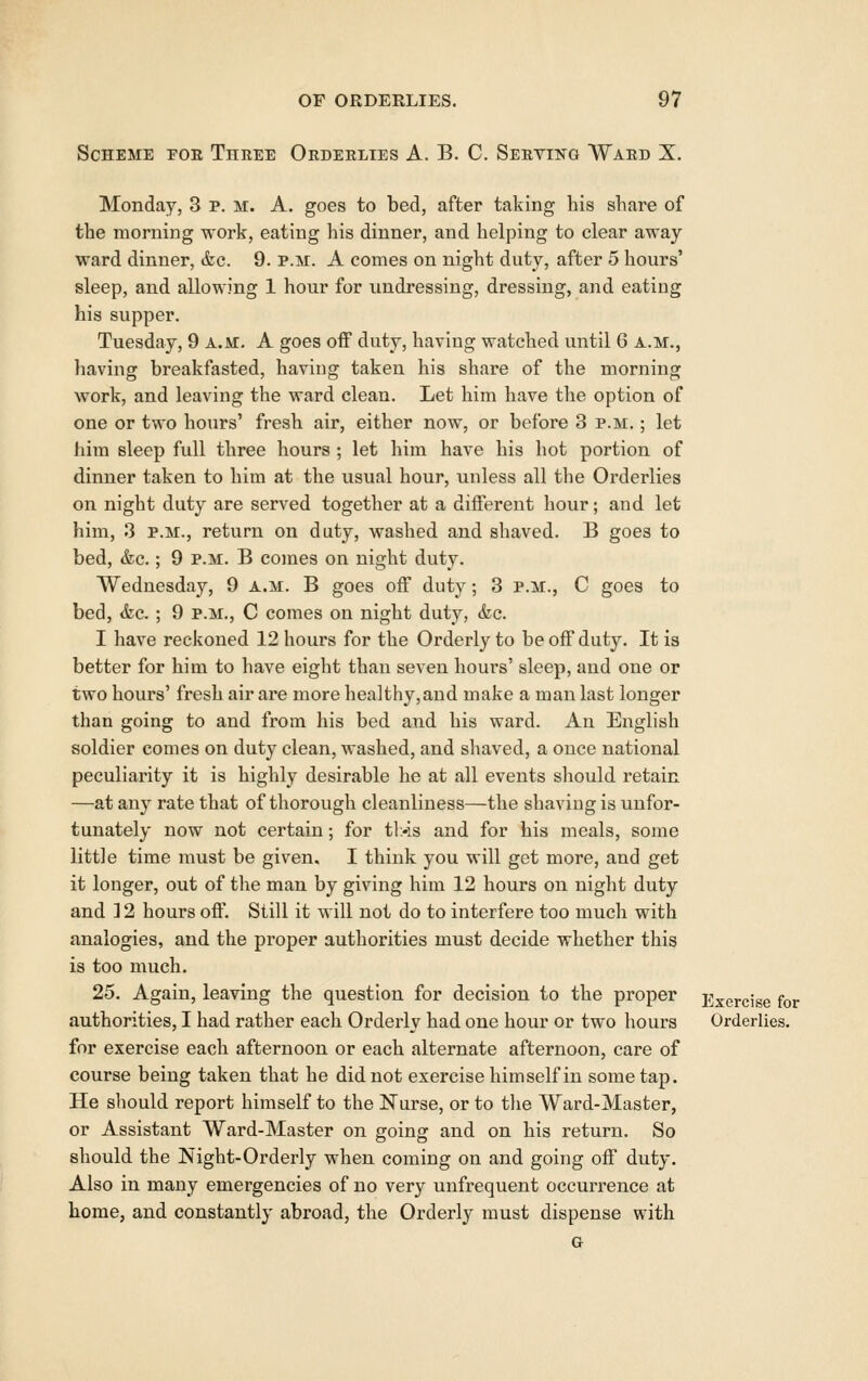 Scheme eoe Three Orderlies A. B. C. Serving Ward X. Monday, 3 p. m. A. goes to bed, after taking his share of the morning work, eating his dinner, and helping to clear away ward dinner, &c. 9. p.m. A comes on night duty, after 5 hours' sleep, and allowing 1 hour for undressing, dressing, and eating his supper. Tuesday, 9 a.m. A goes off duty, having watched until 6 a.m., having breakfasted, having taken his share of the morning work, and leaving the ward clean. Let him have the option of one or two hours' fresh air, either now, or before 3 p.m. ; let liim sleep full three hours ; let him have his hot portion of dinner taken to him at the usual hour, unless all the Orderlies on night duty are served together at a different hour; and let him, 3 P.M., return on duty, washed and shaved. B goes to bed, &c.; 9 p.m. B comes on night duty. Wednesday, 9 a.m. B goes off duty; 3 p.m., C goes to bed, <fec. ; 9 p.m., C comes on night duty, &c. I have reckoned 12 hours for the Orderly to be off duty. It is better for him to have eight than seven hours' sleep, and one or two hours' fresh air are more hea]thy,aud make a man last longer than going to and from his bed and his ward. An English soldier comes on duty clean, washed, and shaved, a once national peculiarity it is highly desirable he at all events should retain —at any rate that of thorough cleanliness—the shaving is unfor- tunately now not certain; for tl>is and for his meals, some little time must be given. I think you will get more, and get it longer, out of the man by giving him 12 hours on night duty and ] 2 hours off. Still it will not do to interfere too much with analogies, and the proper authorities must decide whether this is too much. 25. Again, leaving the question for decision to the proper Exercise for authorities, I had rather each Orderly had one hour or two hours Orderlies. for exercise each afternoon or each alternate afternoon, care of course being taken that he did not exercise him self in some tap. He should report himself to the Nurse, or to the Ward-Master, or Assistant Ward-Master on going and on his return. So should the Night-Orderly when coming on and going off duty. Also in many emergencies of no very unfrequent occurrence at home, and constantly abroad, the Orderly must dispense with