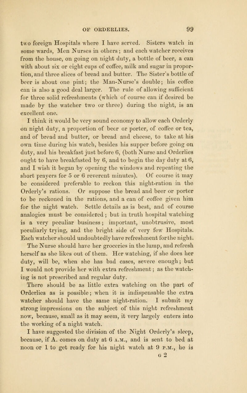 two foreign Hospitals where I have served. Sisters watch in some wards, Men Nurses in others ; and each watcher receives from the house, on going on night duty, a bottle of beer, a can with about six or eight cups of coffee, milk and sugar in propor- tion, and three slices of bread and butter. The Sister's bottle of beer is about one pint; the Man-Nurse's double; his coffee can is also a good deal larger. The rule of allowing sufficient for three solid refreshments (which of course can if desii'ed be made by the watcher two or three) during the night, is an excellent one. I think it would be very sound economy to allow each Orderly on night duty, a proportion of beer or porter, of coffee or tea, and of bread and butter, or bread and cheese, to take at his own time during his watch, besides his supper before going on duty, and his breakfast just before 6, (both Nurse and Orderlies ought to have breakfasted by 6, and to begin the day duty at 6, and I wish it began by opening the windows and repeating the short prayers for 5 or 6 reverent minutes). Of course it may be considered preferable to reckon this night-ration in the Orderly's rations. Or suppose the bread and beer or porter to be reckoned in the rations, and a can of coffee given him for the night watch. Settle details as is best, and of course analogies must be considered ; but in truth hospital watching is a very peculiar business; important, unobtrusive, most ]ieculiarly trying, and the bright side of very few Hospitals. Each watcher should undoubtedly have refreshment forthe night. The Nurse should have her groceries in the lump, and refresh herself as she likes out of them. Her watching, if she does her duty, will be, when she has bad cases, severe enough; but I would not provide her w4th exti'a refreshment; as the watch- ing is not prescribed and regular duty. There should be as little extra watching on the part of Orderlies as is possible; when it is indispensable the extra W'atcher should have the same night-ration. I submit ray strong impressions on the subject of this night refreshment now, because, small as it may seem, it very largely enters into the working of a night watch. I have suggested the division of the Night Orderly's sleep, because, if A. comes on duty at 6 a.m., and is sent to bed at noon or 1 to get ready for his night watch at 9 p.m., he is g2