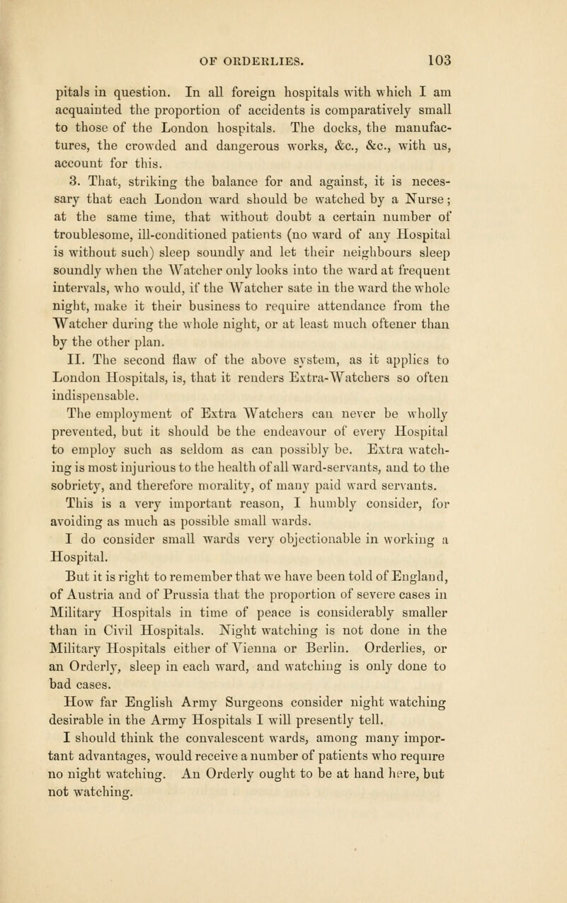 pitals in question. In all foreign hospitals with which I am acquainted the proportion of accidents is compaz'atively small to those of the London hospitals. The docks, the manufac- tures, the crowded and dangerous woi*ks, &c., &c., with us, account for this. 3. That, striking the balance for and against, it is neces- sary that each London ward should be watched by a Nurse; at the same time, that without doubt a certain number of troublesome, ill-conditioned patients (no ward of any Hospital is without such) sleep soundly and let their neighbours sleep soundly when the Watcher only looks into the ward at frequent intervals, who would, if the Watcher sate in the ward the whole night, make it their business to require attendance from tlie Watcher during the whole night, or at least much oftener than by the other plan. II. The second flaw of the above system, as it applies to London Hospitals, is, that it renders Extra-Watchers so often indispensable. The employment of Exti'a Watchers can never be wholly prevented, but it should be the endeavour of every Hospital to employ such as seldom as can possibly be. Extra watch- ing is most injurious to the health of all ward-servants, and to the sobriety, and therefore morality, of many paid ward servants. This is a very important reason, I humbly consider, for avoiding as much as possible small wards. I do consider small wards very objectionable in working a Hospital. But it is right to remember that we have been told of England, of Austria and of Prussia that the proportion of severe cases in Military Hospitals in time of peace is considerably smaller than in Civil Hospitals. Night watching is not done in the Military Hospitals either of Vienna or Berlin. Orderlies, or an Orderly, sleep in each ward, and watching is only done to bad cases. How far English Army Surgeons consider night watching desirable in the Army Hospitals I will presently tell. I should think the convalescent wards, among many impor- tant advantages, would receive a number of patients who require no night watching. An Orderly ought to be at hand here, but not watchins:.