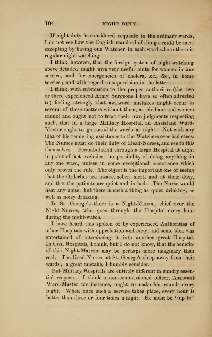 If night duty is considered requisite in the ordinary wards, I do not see how the English standard of things could be met, excepting by having one Watcher in each wai-d where there is regular night watching. I think, however, that the foreign system of night watching above detailed might give very useful hints for women in war service, and for emergencies of cholera, &c., &c., in home service; and with regard to supervision in the latter. I think, with submission to the proper authorities (the two or three experienced Army Surgeons I have so often adverted to) feeling strongly that awkward mistakes might occur in sevei'al of these matters without them, as civilians and women cannot and ought not to trust their own judgments respecting such, that in a large Military Hospital, an Assistant Ward- Master ought to go round the wards at night. Not with any idea of his rendering assistance to the Watchers over bad cases. The Nurses must do their duty of Head-Nurses, and see to this themselves. Perambulation through a large Hospital at night in point of fact excludes the possibility of doing anything in any one ward, unless in some exceptional occurrence which only proves the rule. The object is the important one of seeing that the Orderlies are awake, sober, alert, and at their duty, and that the patients are quiet and in bed. The Nurse would hear any noise, but there is such a thing as quiet drinking, as well as noisy drinking. In St. George's there is a Night-Matron, chief over the Night-Nurses, who goes through the Hospital every hour during the night-watch. I have heard this spoken of by experienced Authorities of other Hospitals with approbation and envy, and some idea was entertained of introducing it into another great Hospital. In Civil Hospitals, I think, but I do not know, that the benefits of this Night-Matron may be perhaps more imaginary than real. The Head-Nurses at St. George's sleep away from their wards; a great mistake, I humbly consider. But Military Hospitals are entirely different in sundry essen- tial respects. I think a non-commissioned officer, Assistant Ward-Master for instance, ought to make his rounds every night. When once such a service takes place, every hour is better than three or four times a night. He must be up to