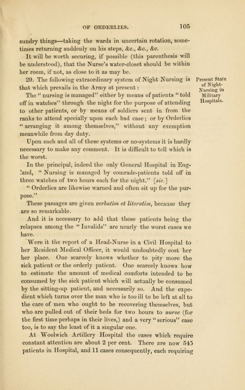 sundry things—taking the wards in uncertain rotation, some- times returning suddenly on his steps, &c., &c., &c. It will be worth securing, if possible (this parenthesis will be understood), that the Nurse's water-closet should be within her room, if not, as close to it as may be. 29. The following extraordinary system of Night Nursing is Present State that which prevails in the Army at present: Nursiif''in The  nursing is managed either by means of patients  told Military off in watches through the night for the purpose of attending Hospitals. to other patients, or by means of soldiers sent in from the ranks to attend specially upon each bad case; or by Orderlies  arranging it among themselves, without any exemption meanwhile from day duty. Upon each and all of these systems or no-systems it is hardly necessary to make any comment. It is difficult to tell which ia the worst. In the principal, indeed the only General Hospital in Eng- land,  Nursing is managed by comrade-patients told off in three watches of two hours each for the night. [sic.']  Orderlies are likewise warned and often sit up for the pur- pose. These passages are given verbatim et literatim, because they are so remarkable. And it is necessary to add that these patients being the relapses among the  Invalids are nearly the worst cases we have. Were it tlie report of a Head-Nurse in a Civil Hospital to her Resident Medical Officer, it would undoubtedly cost her her place. One scarcely knows whether to pity more the sick patient or the orderly patient. One scarcely knows how to estimate the amount of medical comforts intended to be consumed by the sick patient which will actually be consumed by the sitting-up patient, and necessarily so. And the expe- dient which turns over the man who is too ill to be left at all to the care of men who ought to be recovering themselves, but who are pulled out of their beds for two hours to nurse (for the first time perhaps in their lives,) and a very  serious case too, is to say the least of it a singular one. At Woolwich Artillery Hospital the cases which require constant attention are about 2 per cent. There are now 545 patients in Hospital, and 11 cases consequently, each requiring