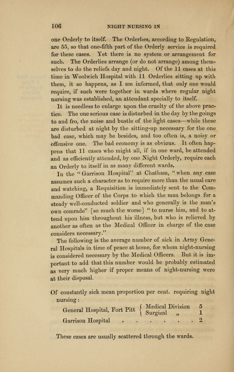 one Orderly to itself. The Orderlies, according to Regulation, are 55, so that one-fifth part of the Orderly service is required for these cases. Yet there is no system or arrangement for such. The Orderlies arrange (or do not arrange) among them- selves to do the reliefs day and night. Of the 11 cases at this time in Woolwich Hospital vrith 11 Orderlies sitting up with them, it so happens, as I am informed, that only one would require, if such were together in wards where regular night nursing was established, an attendant specially to itself. It is needless to enlarge upon the cruelty of the above prac- tice. The one serious case is disturbed in the day by the goings to and fro, the noise and bustle of the light cases—while these are disturbed at night by the sitting-up necessary for the one bad case, which may be besides, and too often is, a noisy or offensive one. The bad economy is as obvious. It often hap- pens that 11 cases who might all, if in one ward, be attended and as efficiently attended, by one .Night Orderly, require each an Orderly to itself in as many different wards. In the Garrison Hospital at Chatham, when any case assumes such a character as to require more than the usual care and watching, a Eequisition is immediately sent to the Com- manding Officer of the Corps to which the man belongs for a steady well-conducted soldier and who generally is the man's own comrade [so much the worse]  to nurse him, and to at- tend upon him throughout his illness, but who is relieved by another as often as the Medical Officer in charge of the case considers necessary. The following is the average number of sick in Army Gene- ral Hospitals in time of peace at home, for whom night-nursing is considered necessary by the Medical Officers. But it is im- portant to add that this number would be probably estimated as very much higher if proper means of night-nursing were at their disposal. Of constantly sick mean proportion per cent, requiring night nursing: ^ 1 TT -J- 1 TT 1. -n-i-j- f Medical Division 5 General Hospital, Fort Pitt | gurgical „ 1 Garrison Hospital 2 These cases are usually scattered through the wards.