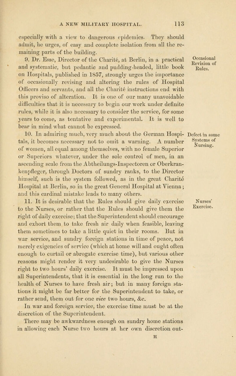 especially with a view to dangerous epidemics. They should admit, he ui-ges, of easy and complete isolation from all the re- maining parts of the building. 9. Dr. Esse, Director of the Charite, at Berlin, in a practical and systematic, but pedantic and pudding-headed, little book on Hospitals, published in 1857, strongly urges the importance of occasionally revising and altering the rules of Hospital Officers and servants, and all the Charite instructions end with this proviso of alteration. It is one of our many unavoidable difficulties that it is necessary to begin our work under definite rules, while it is also necessary to consider the service, for some years to come, as tentative and experimental. It is well to bear in mind what cannot be expressed. 10. In admiring much, very much about the Grerman Hospi- tals, it becomes necessary not to omit a warning. A number of women, all equal among themselves, with no female Superior or Superioi's whatever, under the sole control of men, in an ascending scale from the Abtheilungs-Inspectoren or Oberkran- kenpfleger, through Doctors of sundry ranks, to the Director himself, such is the system followed, as in the great Charite Hospital at Berlin, so in the great General Hospital at Vienna ; and this cardinal mistake leads to many others. 11. It is desirable that the Rules should give daily exercise to the Nurses, or rather that the Eules should give them the right of daily exercise; that the Superintendent should encourage and exhort them to take fresh air daily when feasible, leaving them sometimes to take a little quiet in then- rooms. But in war service, and sundry foreign stations in time of peace, not merely exigencies of service (which at home will and ought often enough to curtail or abrogate exercise time), but various other reasons might render it very undesirable to give the Nurses right to two hours' daily exercise. It must be impi'essed upon all Superintendents, that it is essential in the long run to the health of Nurses to have fresh air; but in many foreign sta- tions it might be far better for the Superintendent to take, or rather send, them out for one vice two hours, &c. In war and foreign service, the exercise time must be at the discretion of the Superintendent. There may be awkwardness enough on sundry home stations in allowinsj each Nurse two hours at her own discretion out- Occasional Revision of Rules. Defect in some Systems of Nursing. Nurses' Exercise.