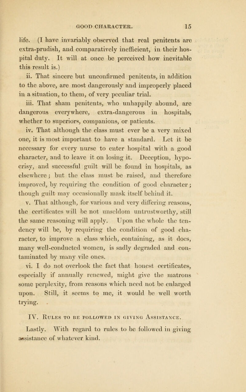 life. (I have invariably observed that real penitents are extra-prudish, and comparatively inefficient, in their hos- pital duty. It will at once be perceived how inevitable this result is.) ii. That sincere but unconfirmed penitents, in addition to the above, are most dangerously and improperly placed in a situation, to them, of very peculiar trial. iii. That sham penitents, who unhappily abound, are dangerous everywhere, extra-dangerous in hospitals, whether to superiors, companions, or patients. iv. That although the class must ever be a very mixed one, it is most important to have a standard. Let it be necessary for every nurse to enter hospital with a good character, and to leave it on losing it. Deception, hypo- crisy, and successful guilt will be found in hospitals, as elsewhere; but the class must be raised, and therefore improved, by requiring the condition of good character; though guilt may occasionally mask itself behind it. V. That although, for various and very differing reasons, the certificates will be not unseldom untrustworthy, still the same reasoning will apply. Upon the wliole the ten- dency will be, by requiring the condition of good cha- racter, to improve a class which, containing, as it does, many well-conducted women, is sadly degraded and con- taminated by many vile ones. vi. I do not overlook the fact that honest certificates, especially if annually renewed, might give the matrons some perplexity, from reasons which need not be enlarged upon. Still, it seems to me, it would be well worth trying. . IV. Rules to be followed in giving Assistance. Lastly. With regard to rules to be followed in giving assistance of whatever kind.
