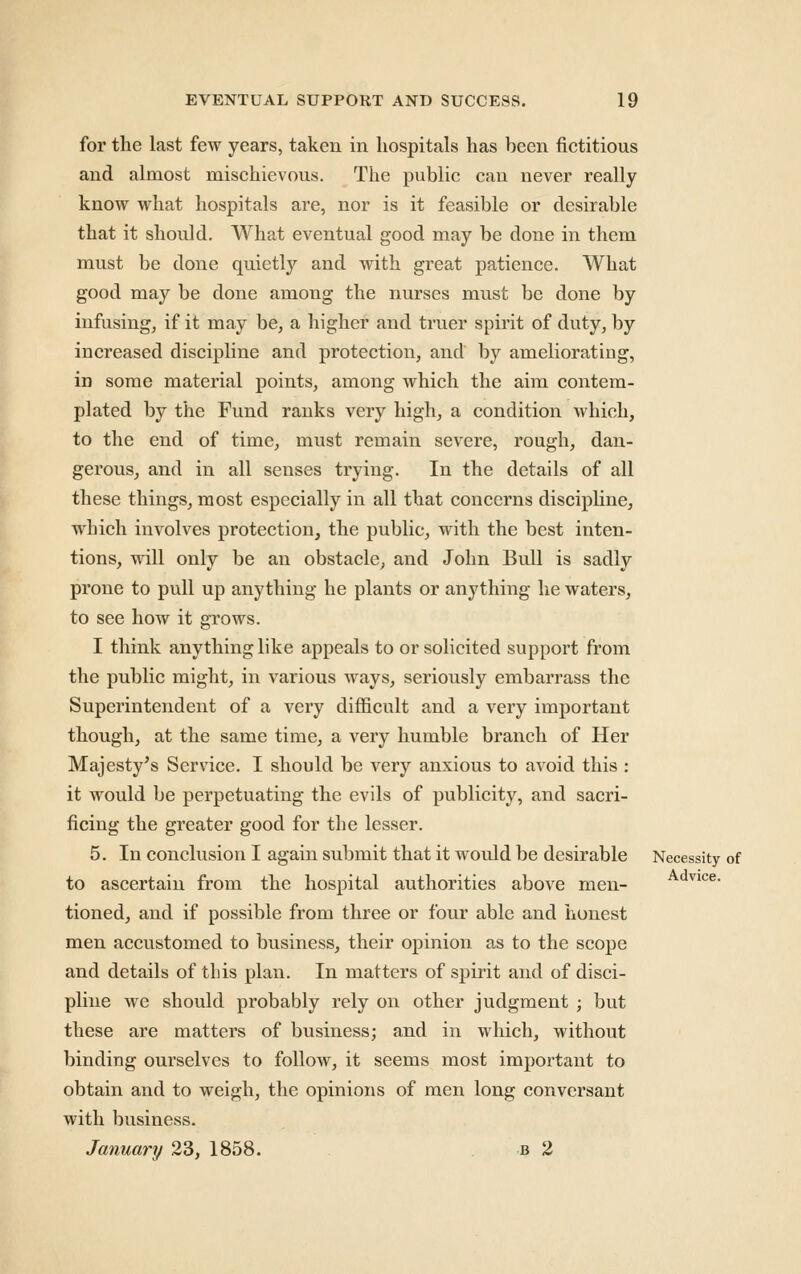 for the last few years, taken in hospitals has been fictitious and almost mischievous. The public can never really know what hospitals are, nor is it feasible or desirable that it should. What eventual good may be done in them must be done quietly and with great patience. What good may be done among the nurses must be done by infusing, if it may be, a higher and truer spirit of duty, by increased discipline and protection, and by ameliorating, in some material points, among which the aim contem- plated by the Fund ranks very high, a condition which, to the end of time, must remain severe, rough, dan- gerous, and in all senses trying. In the details of all these things, most especially in all that concerns discipline, which involves protection, the public, with the best inten- tions, will only be an obstacle, and John Bull is sadly prone to pull up anything he plants or anything he waters, to see how it grows. I think anything like appeals to or solicited support from the public might, in various ways, seriously embarrass the Superintendent of a very difficult and a very important though, at the same time, a very humble branch of Her Majesty^s Service. I should be very anxious to avoid this : it would be perpetuating the evils of publicity, and sacri- ficing the greater good for the lesser, 5. In conclusion I again submit that it would be desirable Necessity of to ascertain from the hospital authorities above men- vice, tioned, and if possible from three or four able and honest men accustomed to business, their opinion as to the scope and details of this plan. In matters of spirit and of disci- phne we should probably rely on other judgment ; but these are matters of business; and in which, without binding ourselves to follow, it seems most important to obtain and to weigh, the opinions of men long conversant with business. January 23, 1858. . b 2