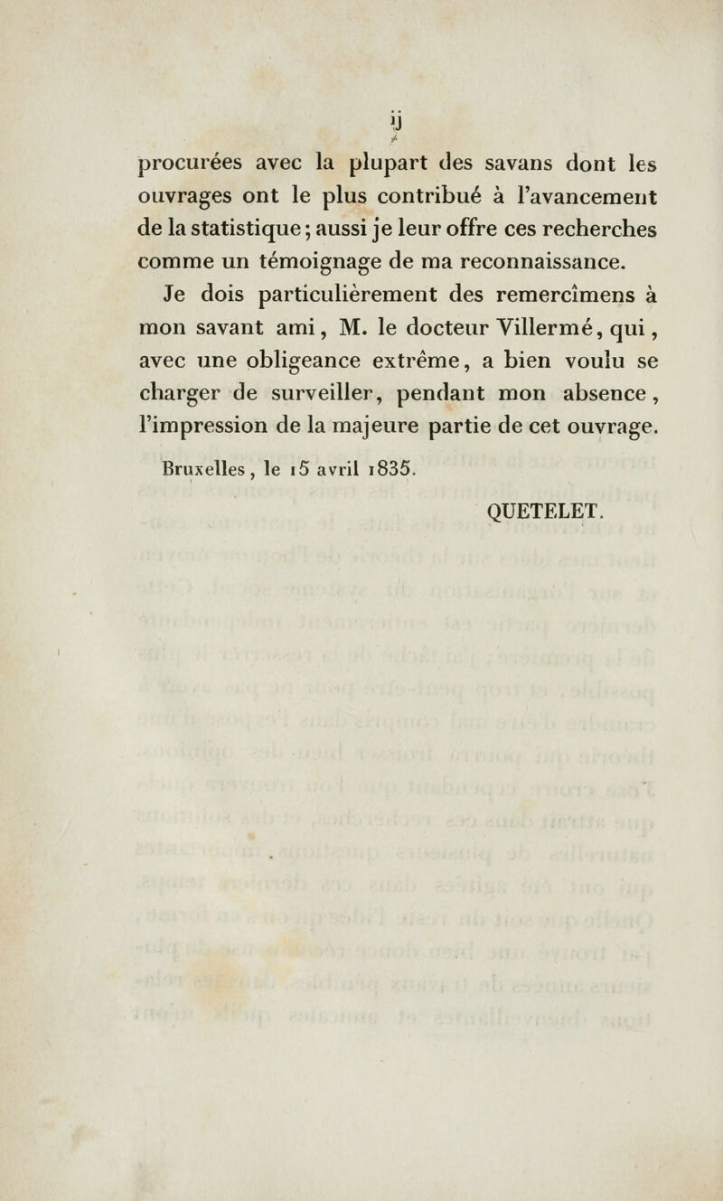 procurées avec la plupart des savans dont les ouvrages ont le plus contribué à l'avancement de la statistique ; aussi je leur offre ces recherches comme un témoignage de ma reconnaissance. Je dois particulièrement des remercîmens à mon savant ami, M. le docteur Villermé, qui, avec une obligeance extrême, a bien voulu se charger de surveiller, pendant mon absence, l'impression de la majeure partie de cet ouvrage. Bruxelles, le i5 avril i835. QUETELET.