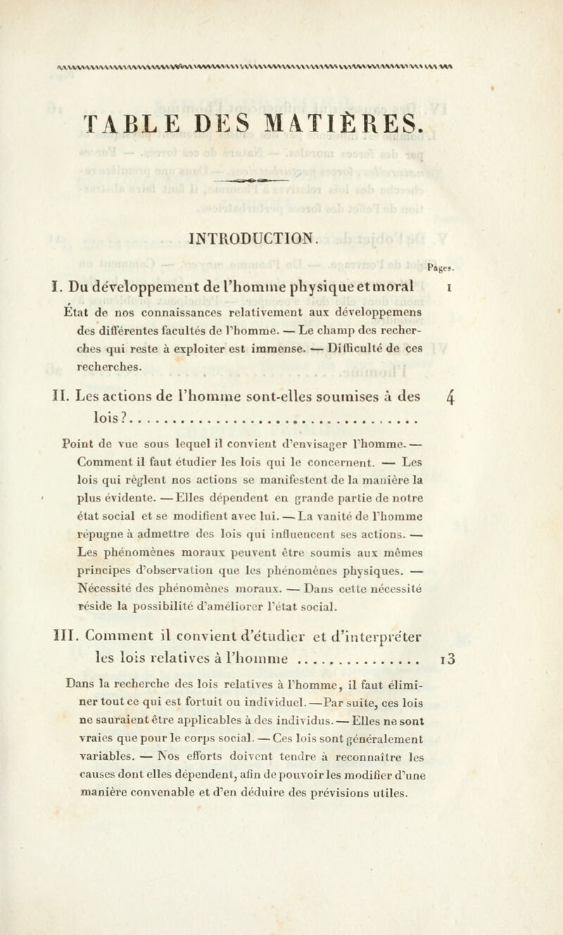 |^^vvv»\vvvv\v^.'\\vvvvvvvvv^<><vvv\wvv«A'Vv\v\vv^^**vv\^v\^v»^v»»\v^'VV»*v\/vv\'VV> v\\ w\ \»» TABLE DES MATIÈRES. INTRODUCTION. I. Du développement de l'homme physique et moral i Etat de nos connaissances relativement aux développemens des différentes facultés de rhomme. — Le champ des recher- ches qui reste à exploiter est immense. — Difiiculté de ces recherches. II. Les actions de l'homme sont-elles soumises à des 4 lois ? Point de vue sous lequel il convient dVnvisager Thomme.— Comment il faut étudier les lois qui le concernent. — Les lois qui règlent nos actions se manifestent de la manière la plus évidente. —Elles dépendent en grande partie de notre état social et se modifient avec lui. —.La vanité de Thommc répugne à admettre des lois qui influencent ses actions. — Les phénomènes moraux peuvent être soumis aux mêmes principes d'observation que les phénomènes physiques. — Nécessité des phénomènes moraux. — Dans cette nécessité réside la possibilité d'améliorer Tétat social. III. Comment il convient d'étudier et d'interpréter les lois relatives à l'homme i3 Dans la recherche des lois relatives à l'homme, il faut élimi- ner tout ce qui est fortuit ou individuel. —Par suite, ces lois ne sauraient être applicables à des individus. — Elles ne sont vraies que pour le corps social. — Ces lois sont généralement variables. — Nos efforts doivent tendre à reconnaître les causes dont elles dépendent, afin de pouvoir les modifier d'une manière convenable et d'en déduire des prévisions utiles.