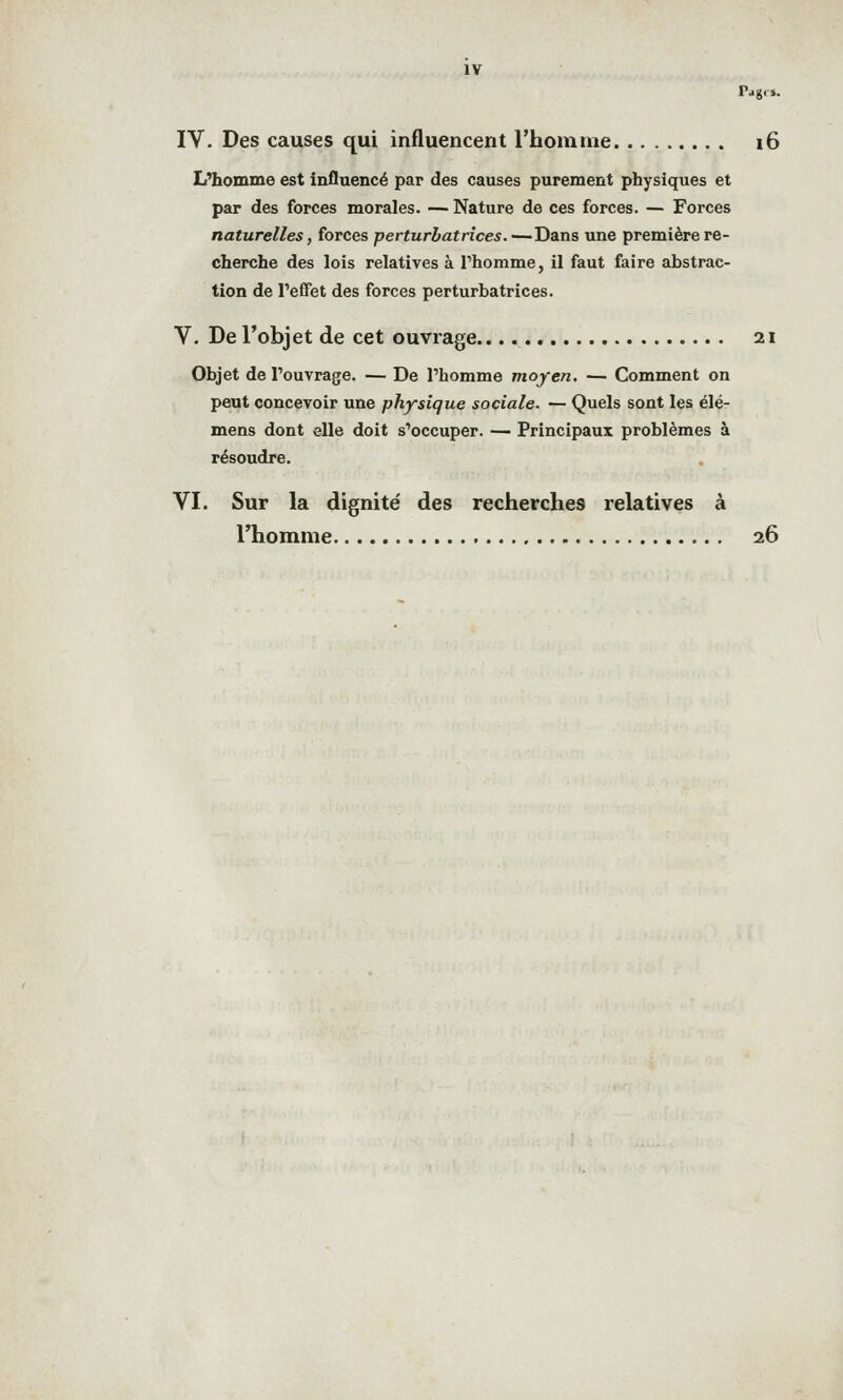 Pagf». IV. Des causes qui influencent l'homme i6 L^homme est influencé par des causes purement physiques et par des forces morales. — Nature de ces forces. — Forces naturelles, forces perturbatrices.—Dans une première re- cherche des lois relatives à l'homme, il faut faire abstrac- tion de l'effet des forces perturbatrices. V. De l'objet de cet ouvrage 21 Objet de l'ouvrage. — De l'homme moyen. — Comment on peut concevoir une physique sociale. — Quels sont les élé- mens dont elle doit s'occuper. — Principaux problèmes à résoudre. VI. Sur la dignité des recherches relatives à l'homme 26