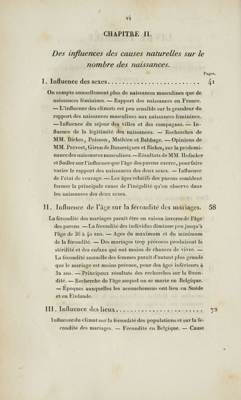 CHAPITRE II. Des influences des causes naturelles sur le nombre des naissances. Pages, I. Influence des sexes [\\ On compte annuellement plus de naissances masculines que de naissances féminines. — Rapport des naissances en France. — L'influence des climats est peu sensible sur la grandeur du rapport des naissances masculines aux naissances féminines. — Influence du séjour des villes et des campagnes.— In- fluence de la légitimité des naissances. — Recherches de MM. Bickes, Poisson, Mathieu et Babbage. —Opinions de MM. Prévost, Giron de Buzareignes et Bickes, sur la prédomi- nance des naissances masculines.—Résultats de MM. Hofacker etSadlersurTinfluenceque rage desparens exerce, pour faire varier le rapport des naissances des deux sexes. — Influence de l'état de veuvage. — Les âges relatifs des parens semblent former la principale cause de l'inégalité qu'on observe dans les naissances des deux sexes. II. Influence de l'â[>,e sur lafe'condité des mariages. 58 La fécondité des mariages paraît être en raison inverse de l'âge des parens —La fécondité des individus diminue peu jusqu'à l'âge de 36 à t\o ans. — Ages du maximum et du minimum de la fécondité. — Des mariages trop précoces produisent la stérilité et des enfans qui ont moins de chances de vivre. — La fécondité annuelle des femmes paraît d'autant plus grande que le mariage est moins précoce, pour des âges inférieurs à 3a ans. —Principaux résultats des recherches sur la fécon- dité. — Recherche de l'âge auquel on se marie en Belgique. — Epoques auxquelles les accouchemens ont lieu en Suède et en Finlande. III. Influence des lieux 72 Influence du climat sur la fécondité des populations et sur la fé- condité des mariages. — Fécondité en Belgique. — Cause