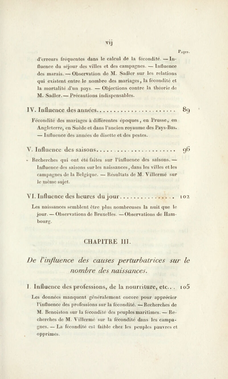 P..gcs. d'erreurs fréquentes dans le calcul de la fécondité. — In- fluence du séjour des villes et des campagnes. — Influence des marais. — Observation do M. Sadler sur les relations qui existent entre le nombre des mariages, la fécondité et la mortalité d'un pays. — Objections contre la théorie de M. Sadler. — Précautions indispensables. IV. Influence des années 89 Fécondité des mariages à différentes époques, en Prusse, eu Angleterre, en Suède et dans l'ancien royaume des Pays-Bas. — Influence des années de disette et des pestes. V. Influence des saisons 96 • Recherches qui ont été faites sur Tinfluence des saisons. — Influence des saisons sur les naissances, dans les villes et les campagnes de la Belgique. — Résultats de M. Villermé sur le même sujet. VI. Influence des heures du jour 102 Les naissances semblent être plus nombreuses la nuit que lo jour. — Observations de Bruxelles. —Observations de Ham- bourg. CHAPITRE III. De Vinfluence des causes perturbatrices sur le nombre des naissances. I. Influence des professions, de la nourriture, etc.. . io5 Les données manquent généralement encore pour apprécier Tinfluence des professions sur la fécondité. — Recherches de M. Benoiston sur la fécondité des peuples maritimes. — Re- cherches de M. Villermé sur la fécondité dans les campa- gnes. — La fécondité est faible chez les peuples pauvres et opprimés.