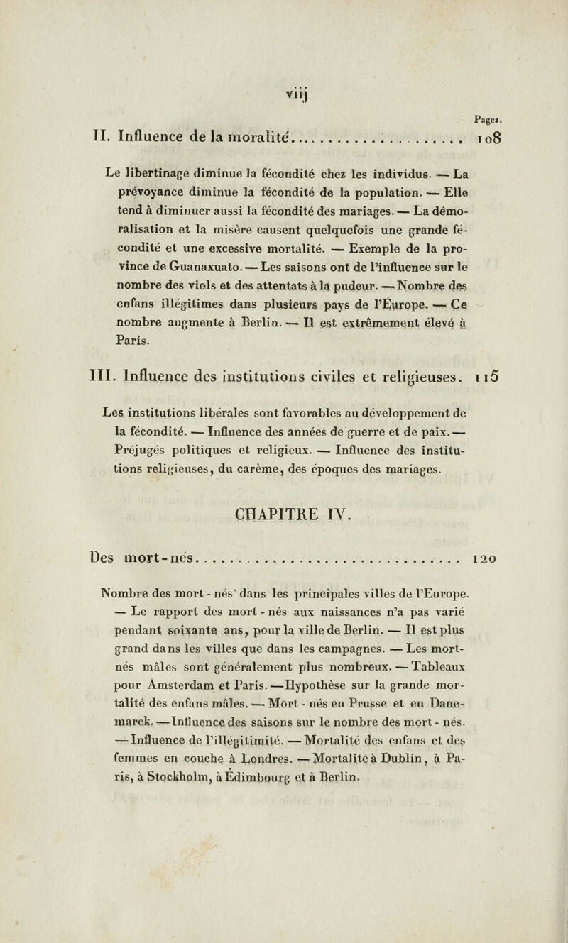 Pogcf. II. Influence de la moralité' 108 Le libertinage diminue la fécondité chez les individus. — La prévoyance diminue la fécondité de la population. — Elle tend à diminuer aussi la fécondité des mariages. — La démo- ralisation et la misère causent quelquefois une grande fé- condité et une excessive mortalité. — Exemple de la pro- vince de Guanaxuato. — Les saisons ont de Pinfluence sur le nombre des viols et des attentats à la pudeur. — Nombre des enfans illégitimes dans plusieurs pays de l'Europe. — Ce nombre augmente à Berlin.— Il est extrêmement élevé à Paris. III. Influence des institutions civiles et religieuses. ii5 Les institutions libérales sont favorables au développement de la fécondité. — Influence des années de guerre et de paix. — Préjugés politiques et religieux. — Influence des institu- tions reliifieuses, du carême, des époques des mariages. CHAPITRE IV. Des mort-nés 120 Nombre des mort - nés dans les principales villes de TEurope. — Le rapport des mort - nés aux naissances n'a pas varié pendant soixante ans, pour la ville de Berlin. — Il est plus grand dans les villes que dans les campagnes. — Les mort- nés mâles sont généralement plus nombreux.—Tableaux pour Amsterdam et Paris.—Hypothèse sur la grande mor- talité des enfans mâles. — Mort - nés en Prusse et en Dane- marck.—Influence des saisons sur le nombre des mort- nés. — Influence de l'illégitimité. —Mortalité des enfans et des femmes en couche à Londres. —Mortalité à Dublin, à Pa- ris, à Stockholm, à Edimbourg et à Berlin.