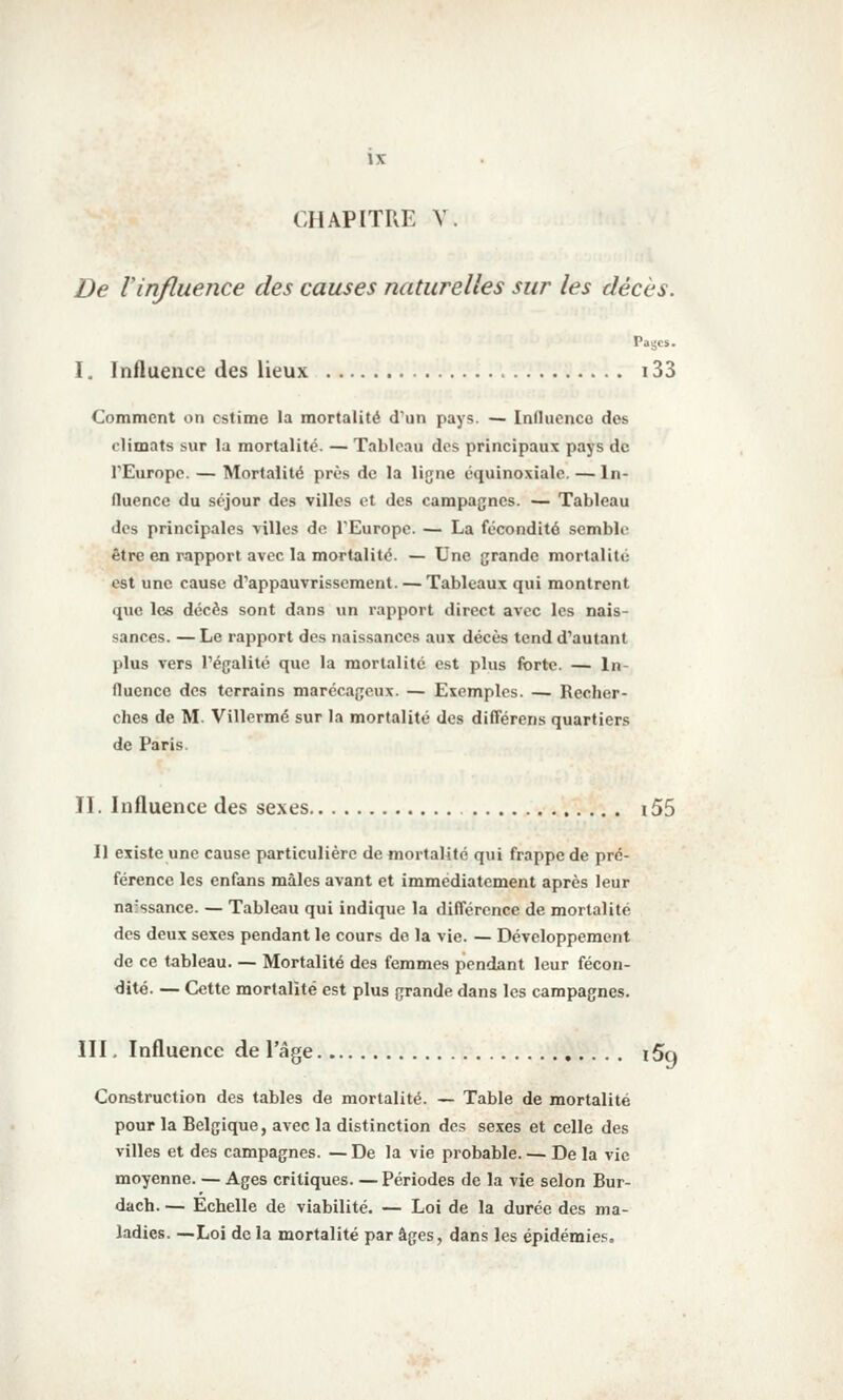 CHAPITRE V. De Vinfluence des causes naturelles sur les décès. Paijcs. I. Influence des lieux 133 Comment on estime la mortalité d'un pays. — Induenco des climats sur la mortalité. — Tableau des principaux pays de l'Europe. — Mortalité près de la ligne équinoxialc. — In- fluence du séjour des villes et des campagnes. — Tableau des principales villes de l'Europe. — La fécondité semble être en rapport avec la mortalité. — Une grande mortalité est une cause d'appauvrissement. — Tableaux qui montrent que les décès sont dans un rapport direct avec les nais- sances. — Le rapport des naissances aux décès tend d'autant plus vers l'égalité que la mortalité est plus forte. — In- fluence des terrains marécageux. — Exemples. — Recher- ches de M. Villermé sur la mortalité des dilTérens quartiers de Paris. II. Influence des sexes i55 Il existe une cause particulière de mortalité qui frappe de pré- férence les enfans mâles avant et immédiatement après leur na'ssance. — Tableau qui indique la différence de mortalité des deux sexes pendant le cours de la vie. — Développement de ce tableau. — Mortalité des femmes pendant leur fécon- dité. — Cette mortalité est plus grande dans les campagnes. III. Influence de l'âge ï5q Construction des tables de mortalité. — Table de mortalité pour la Belgique, avec la distinction des sexes et celle des villes et des campagnes. — De la vie probable. — De la vie moyenne. — Ages critiques. — Périodes de la vie selon Bur- dach. — Echelle de viabilité. — Loi de la durée des ma- ladies. —Loi de la mortalité par âges, dans les épidémies.