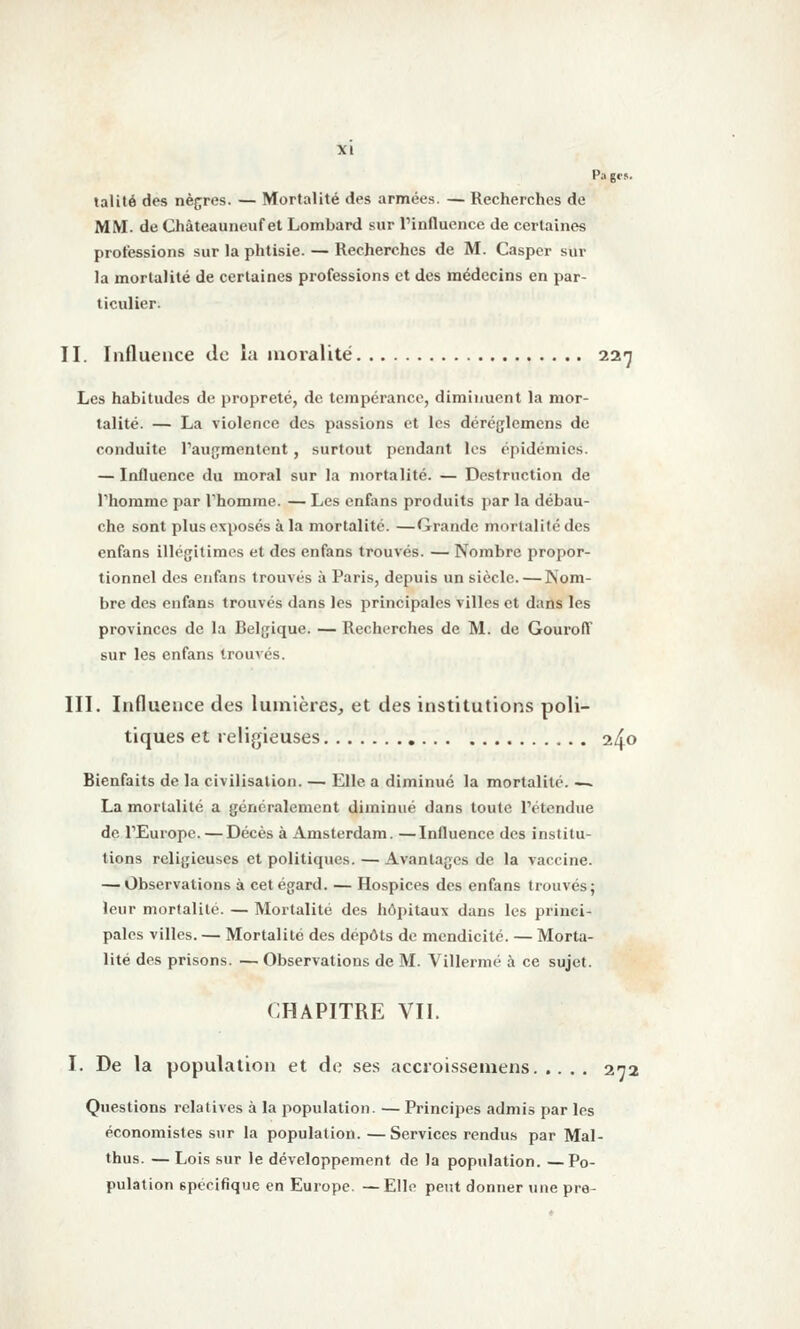 talité des nègres. — Mortalité des armées. — Recherches de MM. de Châteauneuf et Lombard sur Tinfluence de certaines professions sur la phtisie. — Recherches de M. Casper sur la mortalité de cerlaincs professions et des médecins en par- ticulier. II. Influence de lu moralité 227 Les habitudes de propreté, de tempérance, diminuent la mor- talité. — La violence des passions et les déréglemens de conduite Taugmentcnt , surtout pendant les épidémies. — Influence du moral sur la mortalité. — Destruction de Thomme par Thomme. — Les cnfans produits par la débau- che sont plus exposés à la mortalité. —Grande morlalilé des enfans illégitimes et des enfans trouvés. — Nombre propor- tionnel des enfans trouvés à Paris, depuis un siècle.—Nom- bre des enfans trouvés dans les principales villes et dans les provinces de la Belgique. — Recherches de M. de GourolT sur les enfans trouvés. III. Influence des lumières, et des institutions poli- tiques et religieuses 240 Bienfaits de la civilisation. — Elle a diminué la mortalité. -~ La mortalité a généralement diminué dans toute l'étendue de rEuropc. — Décès à Amsterdam. —Influence des institu- tions religieuses et politiques. — Avantages de la vaccine. — Observations à cet égard. — Hospices des enfans trouvés; leur mortalité. — Mortalité des hôpitaux dans les princi- pales villes. — Mortalité des dépôts de mendicité. — Morta- lité des prisons. — Observations de M. Villermé à ce sujet. CHAPITRE VII. I. De la population et de ses accroissemens 272 Questions relatives à la population. — Principes admis par les économistes sur la population. —Services rendus par Mal- thus. — Lois sur le développement de la population. —Po- pulation spécifique en Europe. —Elle peut donner une pre-