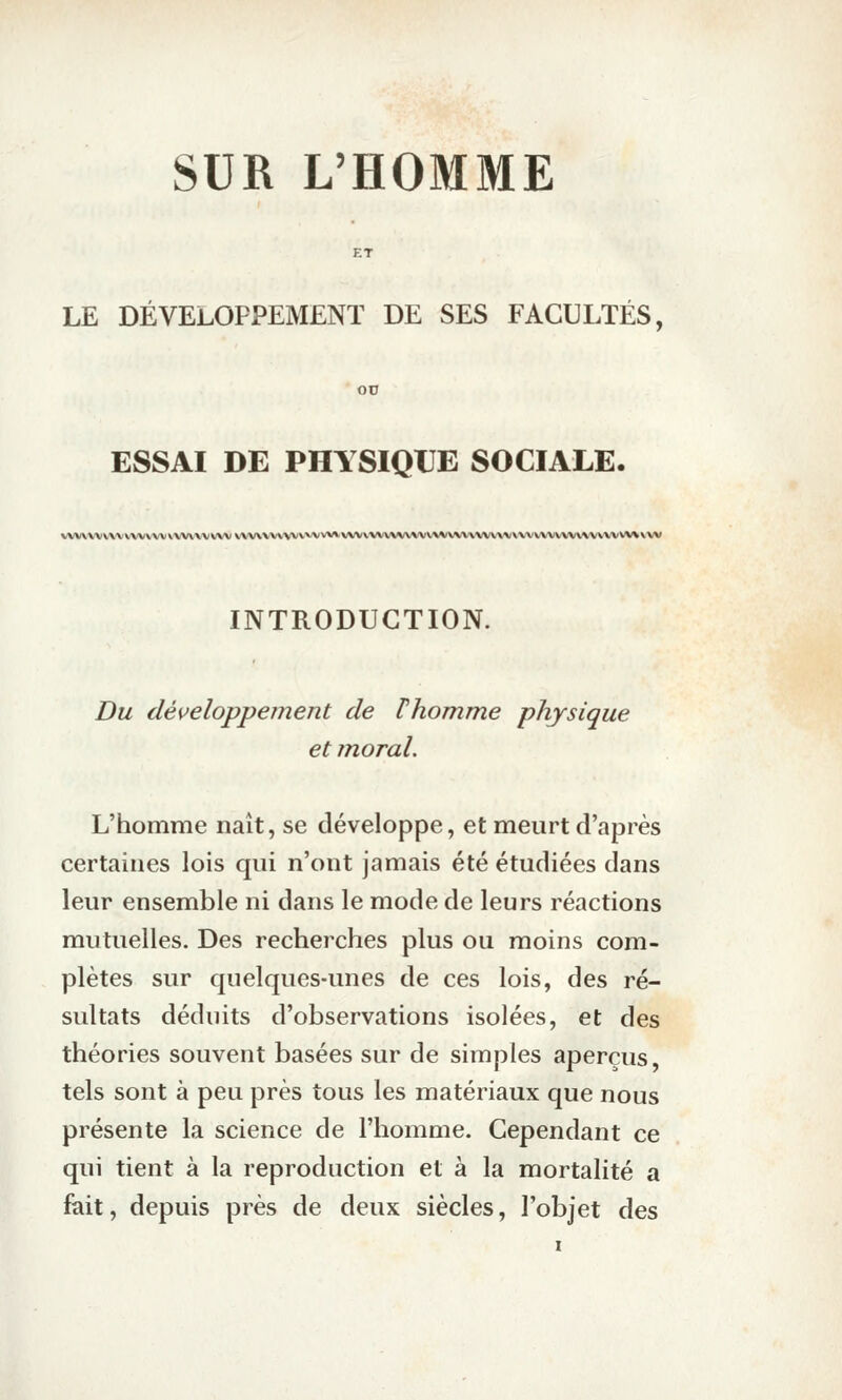 SUR L'HOMME LE DÉVELOPPEMENT DE SES FACULTÉS, ESSAI DE PHYSIQUE SOCIALE. VVV\\VVV\'VVVVVVVVVV\VVVV VVV\VVVVV'V'*^^'*'*^VVV\\VV\%V^^V\^'VVVV\\a^^/\\(VVVVV^ INTRODUCTION. Du développement de Vhomme physique et inoral. L'homme naît, se développe, et meurt d'après certaines lois qui n'ont jamais été étudiées dans leur ensemble ni dans le mode de leurs réactions mutuelles. Des recherches plus ou moins com- plètes sur quelques-unes de ces lois, des ré- sultats déduits d'observations isolées, et des théories souvent basées sur de simples aperçus, tels sont à peu près tous les matériaux que nous présente la science de l'homme. Cependant ce qui tient à la reproduction et à la mortalité a fait, depuis près de deux siècles, l'objet des