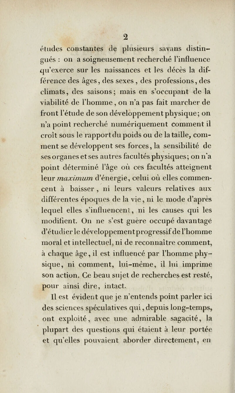 études constantes de plusieurs savans distin- gués : on a soigneusement recherché l'influence qu'exerce sur les naissances et les décès la dif- férence des âges, des sexes , des professions, des climats, des saisons; mais en s'occupant de la viabilité de l'homme, on n'a pas fait marcher de front l'étude de son développement physique; on n'a point recherché numériquement comment il croît sous le rapport du poids ou de la taille, com- ment se développent ses forces, la sensibilité de ses organes et ses autres facultés physiques ; on n'a point déterminé l'âge où ces facultés atteignent leur maximum d'énergie, celui où elles commen- cent à baisser , ni leurs valeurs relatives aux différentes époques de la vie, ni le mode d'après lequel elles s'influencent, ni les causes qui les modifient. On ne s'est guère occupé davantage d'étudier le développement progressif de l'homme moral et intellectuel, ni de reconnaître comment, à chaque âge, il est influencé par l'homme phy- sique, ni comment, lui-même, il lui imprime son action. Ce beau sujet de recherches est resté, pour ainsi dire, intact. Il est évident que je n'entends point parler ici des sciences spéculatives qui, depuis long-temps, ont exploité, avec une admirable sagacité, la plupart des questions qui étaient à leur portée et qu'elles pouvaient aborder directement, en