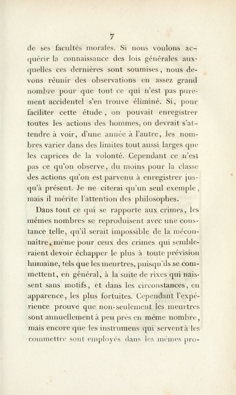 de ses facultés morales. Si nous voulons ac- quérir la connaissance des lois générales aux- quelles ces dernières sont soumises, nous de- vons réunir des observations en assez grand nombre pour que tout ce qui n'est pas pure- ment accidentel s'en trouve éliminé. Si, pour faciliter cette étude , on pouvait enregistrer toutes les actions des hommes, on devrait s'at- tendre à voir, d'une année à l'autre, les nom- bres varier dans des limites tout aussi larges que les caprices de la volonté. Cependant ce n'est pas ce qu'on observe, du moins pour la classe des actions qu'on est parvenu à enregistrer jus- qu'à présent. Je ne citerai qu'un seul exemple, mais il mérite l'attention des philosophes. Dans tout ce qui se rapporte aux crimes, les mêmes nombres se reproduisent avec une cons- tance telle, qu'il serait impossible de la mécon- naître, même pour ceux des crimes qui semble- raient devoir échapper le plus à toute prévision humaine, tels que les meurtres, puisqu'ils se com- mettent, en général, à la suite de rixes qui nais- sent sans motifs, et dans les circonstances, en apparence, les plus fortuites. Cependant l'expé- rience prouve que non-seulement les meurtres sont annuellement à peu près en même nombre, mais encore que les instrumens qui servent à les commettre sont employés dans ]<\s mèmevS pro-