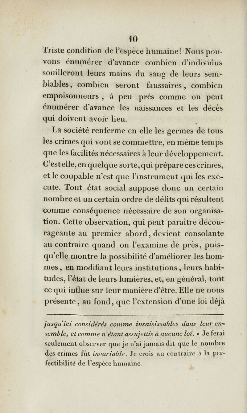 Triste condition de l'espèce humaine ! Nous pou- vons énumérer d'avance combien d'individus souilleront leurs mains du sang de leurs sem- blables , combien seront faussaires, combien empoisonneurs , à peu près comme on peut énumérer d'avance les naissances et les décès qui doivent avoir lieu. La société renferme en elle les germes de tous les crimes qui vont se commettre, en même temps que les facilités nécessaires à leur développement. C'est elle, en quelque sorte, qui prépare ces crimes, et le coupable n'est que l'instrument qui les exé- cute. Tout état social suppose donc un certain nombre et un certain ordre de délits qui résultent comme conséquence nécessaire de son organisa- tion. Cette observation, qui peut paraître décou- rageante au premier abord, devient consolante au contraire quand on l'examine de près, puis- qu'elle montre la possibilité d'améliorer les hom- mes , en modifiant leurs institutions, leurs habi- tudes, l'état de leurs lumières, et, en gènéial, tout ce qui influe sur leur manière d'être. Elle ne nous présente, au fond, que l'extension d'une loi déjà jusqu'ici considérés comme insaisissables dans leur en- semble, et comme n^étant assujettis à aucune loi. » Je ferai seulement observer que je n'ai jamais dit que le nombre des crimes fût invariable. Je crois au contraire à la per- fectibilité de l'espèce humaine.