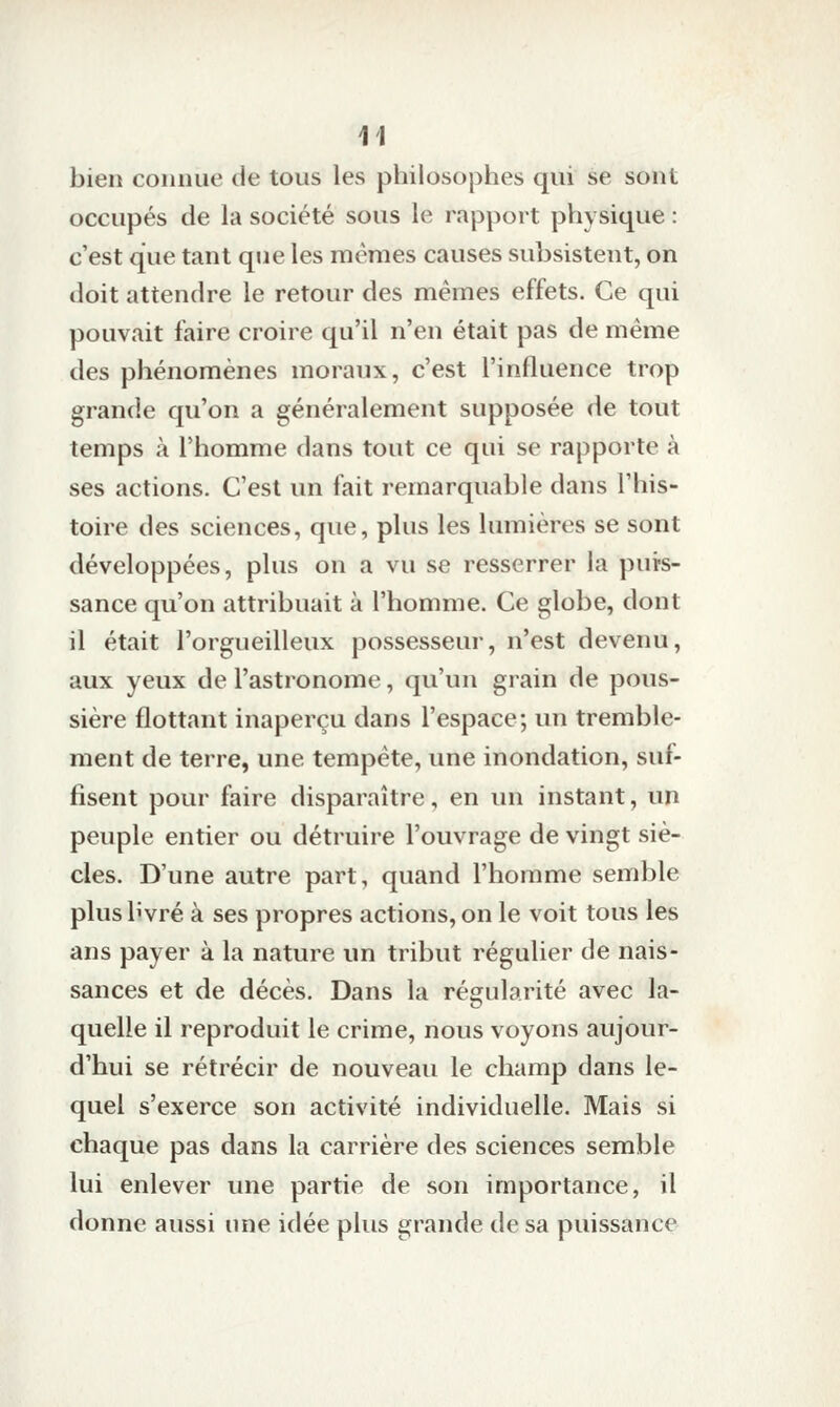 bien connue de tous les philosophes qui se sont occupés de la société sous le rapport physique : c'est que tant que les mêmes causes subsistent, on doit attendre le retour des mêmes effets. Ce qui pouvait faire croire qu'il n'en était pas de même des phénomènes moraux, c'est l'influence trop grande qu'on a généralement supposée de tout temps à l'homme dans tout ce qui se rapporte à ses actions. C'est un fait remarquable dans l'his- toire des sciences, que, plus les lumières se sont développées, plus on a vu se resserrer la puis- sance qu'on attribuait à l'homme. Ce globe, dont il était l'orgueilleux possesseur, n'est devenu, aux yeux de l'astronome, qu'un grain de pous- sière flottant inaperçu dans l'espace; un tremble- ment de terre, une tempête, une inondation, suf- fisent pour faire disparaître, en un instant, un peuple entier ou détruire l'ouvrage de vingt siè- cles. D'une autre part, quand l'homme semble plus bvré à ses propres actions, on le voit tous les ans payer à la nature un tribut régulier de nais- sances et de décès. Dans la régularité avec la- quelle il reproduit le crime, nous voyons aujour- d'hui se rétrécir de nouveau le champ dans le- quel s'exerce son activité individuelle. Mais si chaque pas dans la carrière des sciences semble lui enlever une partie de son importance, il donne aussi une idée plus grande de sa puissance