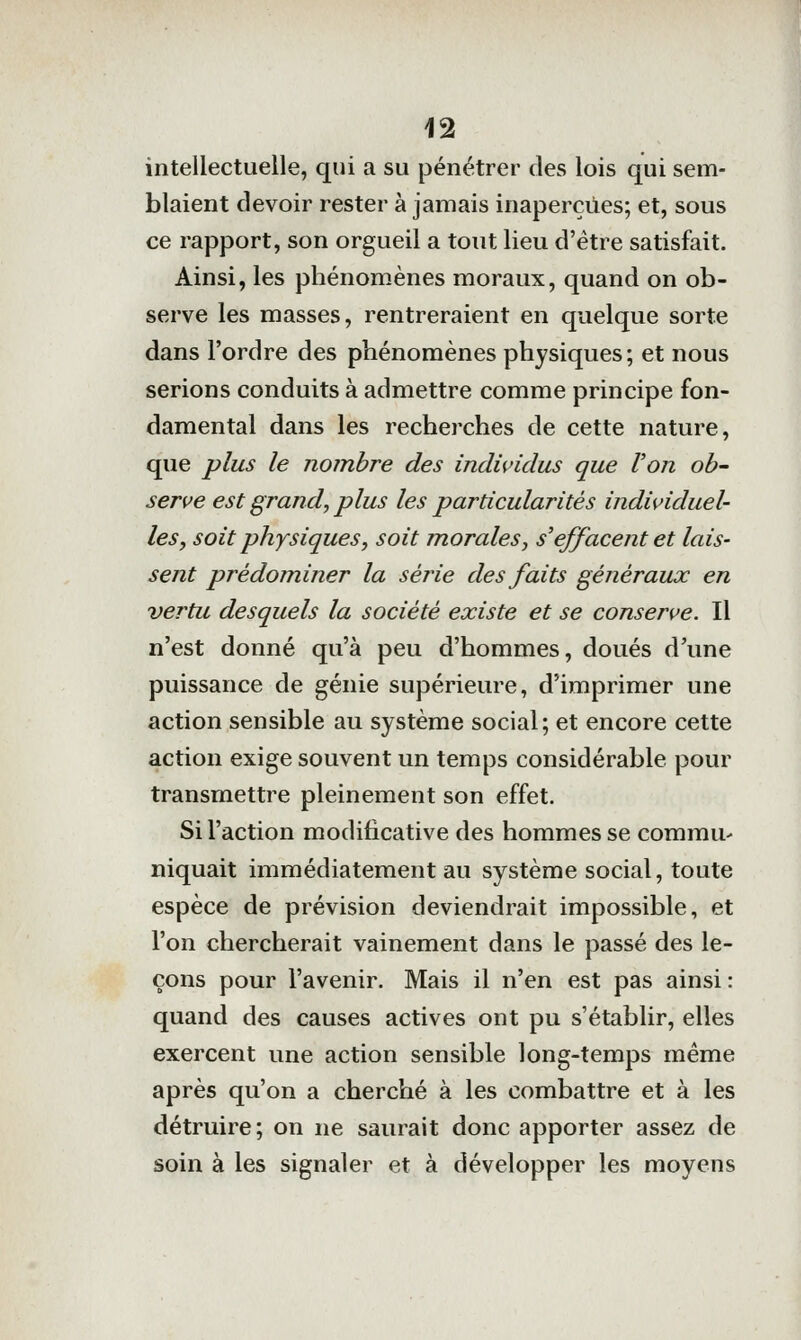 intellectuelle, qui a su pénétrer des lois qui sem- blaient devoir rester à jamais inaperçues; et, sous ce rapport, son orgueil a tout lieu d'être satisfait. Ainsi, les phénomènes moraux, quand on ob- serve les masses, rentreraient en quelque sorte dans l'ordre des phénomènes physiques; et nous serions conduits à admettre comme principe fon- damental dans les recherches de cette nature, que plus le nombre des individus que Von ob- serve est grand, plus les particularités individuel- les, soit physiques y soit morales, s'effacent et lais- sent prédominer la série des faits généraux en vertu desquels la société existe et se conserve. Il n'est donné qu'à peu d'hommes, doués d'une puissance de génie supérieure, d'imprimer une action sensible au système social; et encore cette action exige souvent un temps considérable pour transmettre pleinement son effet. Si l'action modificative des hommes se commu^ niquait immédiatement au système social, toute espèce de prévision deviendrait impossible, et l'on chercherait vainement dans le passé des le- çons pour l'avenir. Mais il n'en est pas ainsi : quand des causes actives ont pu s'établir, elles exercent une action sensible long-temps même après qu'on a cherché à les combattre et à les détruire; on ne saurait donc apporter assez de soin à les signaler et à développer les moyens