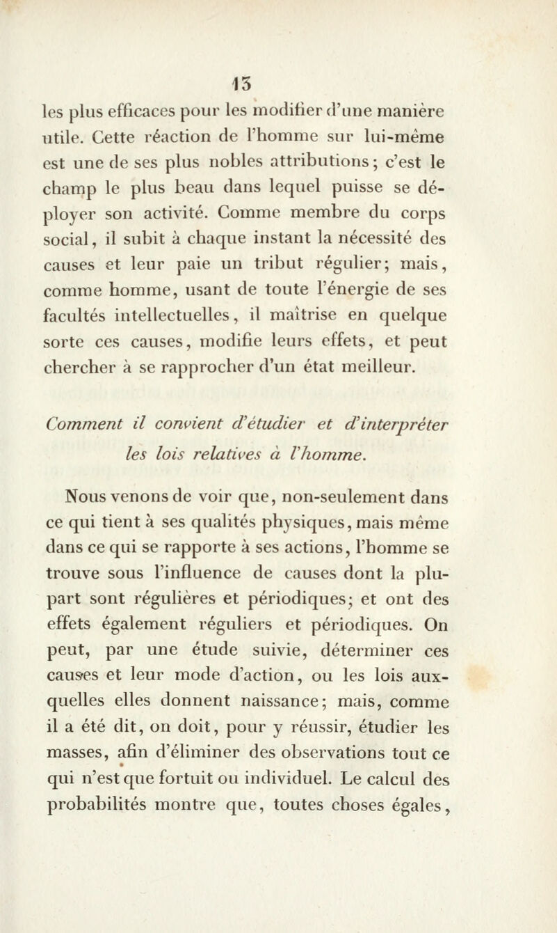 15 les plus efficaces pour les modifier d'une manière utile. Cette réaction de l'homme sur lui-même est une de ses plus nobles attributions ; c'est le champ le plus beau dans lequel puisse se dé- ployer son activité. Comme membre du corps social, il subit à chaque instant la nécessité des causes et leur paie un tribut régulier; mais, comme homme, usant de toute l'énergie de ses facultés intellectuelles, il maîtrise en quelque sorte ces causes, modifie leurs effets, et peut chercher à se rapprocher d'un état meilleur. Comment il convient d'étudier et d'interpréter les lois relatives à Vhomme. Nous venons de voir que, non-seulement dans ce qui tient à ses qualités physiques, mais même dans ce qui se rapporte à ses actions, l'homme se trouve sous l'influence de causes dont la plu- part sont régulières et périodiques; et ont des effets également réguliers et périodiques. On peut, par une étude suivie, déterminer ces causes et leur mode d'action, ou les lois aux- quelles elles donnent naissance; mais, comme il a été dit, on doit, pour y réussir, étudier les masses, afin d'éliminer des observations tout ce qui n'est que fortuit ou individuel. Le calcul des probabilités montre que, toutes choses égales,