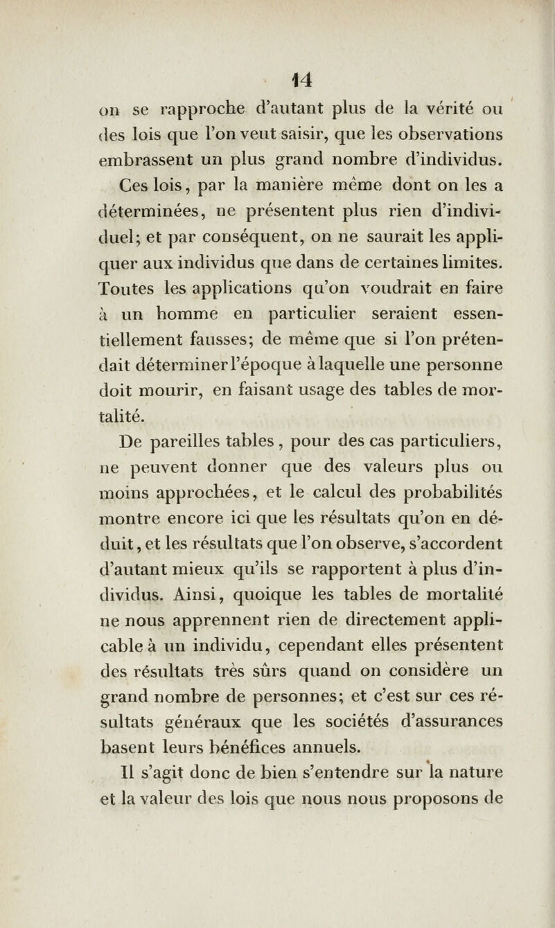 on se rapproche d'autant plus de la vérité ou des lois que l'on veut saisir, que les observations embrassent un plus grand nombre d'individus. Ces lois, par la manière même dont on les a déterminées, ne présentent plus rien d'indivi- duel; et par conséquent, on ne saurait les appli- quer aux individus que dans de certaines limites. Toutes les applications qu'on voudrait en faire à un homme en particulier seraient essen- tiellement fausses; de même que si l'on préten- dait déterminer l'époque à laquelle une personne doit mourir, en faisant usage des tables de mor- talité. De pareilles tables, pour des cas particuliers, ne peuvent donner que des valeurs plus ou moins approchées, et le calcul des probabilités montre encore ici que les résultats qu'on en dé- duit, et les résultats que l'on observe, s'accordent d'autant mieux qu'ils se rapportent à plus d'in- dividus. Ainsi, quoique les tables de mortalité ne nous apprennent rien de directement appli- cable à un individu, cependant elles présentent des résultats très sûrs quand on considère un grand nombre de personnes; et c'est sur ces ré- sultats généraux que les sociétés d'assurances basent leurs bénéfices annuels. Il s'agit donc de bien s'entendre sur la nature et la valeur des lois que nous nous proposons de