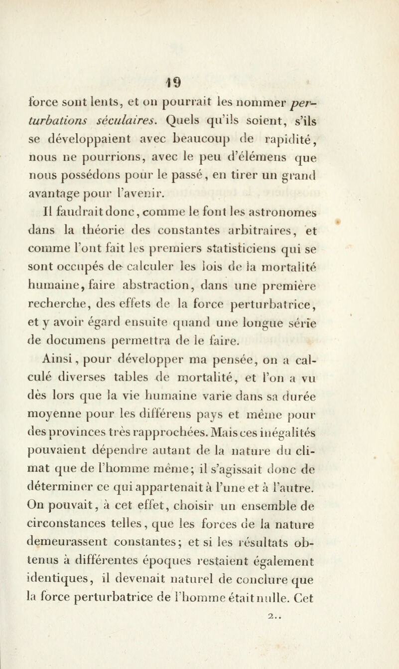 force sont lents, et on pourrait les nommer per- turbations séculaires. Quels qu'ils soient, s'ils se développaient avec beaucoup de rapidité, nous ne pourrions, avec le peu d'élémens que nous possédons pour le passé, en tirer un grand avantage pour l'avenir. Il faudrait donc, comme le font les astronomes dans la théorie des constantes arbitraires, et comme l'ont fait ks premiers statisticiens qui se sont occupés de calculer les lois de la mortalité humaine, faire abstraction, dans une première recherche, des effets de la force perturbatrice, et y avoir égard ensuite quand une longue série de documens permettra de le faire. Ainsi, pour développer ma pensée, on a cal- culé diverses tables de mortalité, et l'on a vu dès lors que la vie humaine varie dans sa durée moyenne pour les différens pays et même pour des provinces très rapprochées. Mais ces inégalités pouvaient dépendre autant de la nature du cli- mat que de l'homme même; il s'agissait donc de déterminer ce qui appartenait à l'une et à l'autre. On pouvait, à cet effet, choisir un ensemble de circonstances telles, que les forces de la nature demeurassent constantes; et si les résultats ob- tenus à différentes époques restaient également identiques, il devenait naturel de conclure que la force perturbatrice de l'homme était nulle. Cet