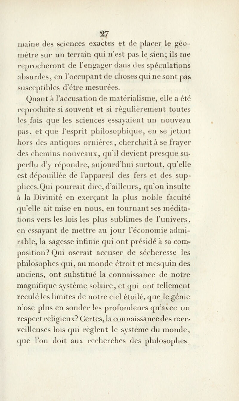 maine des sciences exactes et de placer le géo- mètre sur un terrain qui n'est pas le sien; ils me reprocberont de l'engager dans des spéculations absurdes, en l'occupant de choses qui ne sont pas susceptibles d'être mesurées. Quant à l'accusation de matérialisme, elle a été reproduite si souvent et si régulièrement toutes les fois que les sciences essayaient un nouveau pas, et que l'esprit philosophique, en se jetant hors des antiques ornières, cherchait à se frayer des chemins nouveaux, qu'il devient presque su- perflu d'y répondre, aujourd'hui surtout, qu'elle est dépouillée de l'appareil des fers et des sup- plices.Qui pourrait dire,d'ailleurs, qu'on insulte à la Divinité en exerçant la plus noble faculté qu'elle ait mise en nous, en tournant ses médita- tions vers les lois les plus sublimes de l'univers, en essayant de mettre au jour l'économie admi- rable, la sagesse infinie qui ont présidé à sa com- position? Qui oserait accuser de sécheresse les philosophes qui, au monde étroit et mesquin des anciens, ont substitué la connaissance de notre magnifique système solaire, et qui ont tellement reculé les limites de notre ciel étoile, que le génie n'ose plus en sonder les profondeurs qu'avec un respect religieux? Certes, la connaissance des mer- veilleuses lois qui règlent le système du monde, que l'on doit aux recherches des philosophes.