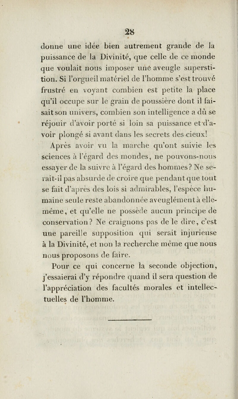 donne une idée bien autrement grande de la puissance de la Divinité, que celle de ce monde que voulait nous imposer une aveugle supersti- tion. Si l'orgueil matériel de l'homme s'est trouvé frustré en voyant combien est petite la place qu'il occupe sur le grain de poussière dont il fai- sait son univers, combien son intelligence a du se réjouir d'avoir porté si loin sa puissance et d'a- voir plongé si avant dans les secrets des cieux! Après avoir vu la marche qu'ont suivie les sciences à l'égard des mondes, ne pouvons-nous essayer de la suivre à l'égard des hommes? Ne se- rait-il pas absurde de croire que pendant que tout se fait d'après des lois si admirables, l'espèce hu- maine seule reste abandonnée aveuglément à elle- même, et qu'elle ne possède aucun principe de conservation? Ne craignons pas de le dire, c'est une pareille supposition qui serait injurieuse à la Divinité, et non la recherche même que nous nous proposons de faire. Pour ce qui concerne la seconde objection, j'essaierai d'y répondre quand il sera question de l'appréciation des facultés morales et intellect tuelles de l'homme.