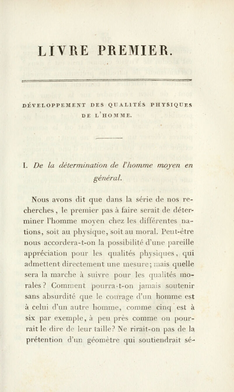 LIVRE PRE3IIER. DÉVELOPPEMENT DES QUALITES PHYSIQUES DE l'homme. I. De la détermination de Vhomme moyen en général. Nous avons dit que dans la série de nos re- cherclies, le premier pas à faire serait de déter- miner l'homme moyen chez les différentes na- tions, soit au physique, soit au moral. Peut-être nous accordera-t-on la possibilité d'une pareille appréciation pour les qualités physiques, c|ùi admettent directement une mesure; mais quelle sera la marche à suivre pour les qualités mo- rales ? Comment pourra-t-on jamais soutenir sans absurdité que le courage d'un homme est à celui d'un autre homme, comme cinq est à six par exemple, à peu près comme on pour- rait le dire de leur taille? Ne rirait-on pas de la prétention d'un géomètre qui soutiendrait se-