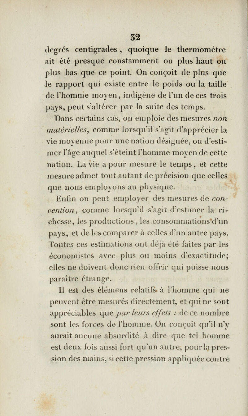 degrés centigrades , quoique le thermomètre ait été presque constamment ou plus haut ou plus bas que ce point. On conçoit de plus que le rapport qui existe entre le poids ou la taille de l'homme moyen, indigène de l'un de ces trois pays, peut s'altérer par la suite des temps. Dans certains cas, on emploie des mesures non matérielles, comme lorsqu'il s'agit d'apprécier la vie moyenne pour une nation désignée, ou d'esti- mer l'âge auquel s'éteint l'homme moyen de cette nation. La vie a pour mesure le temps, et cette mesure admet tout autant de précision que celles que nous employons au physique. Enfin on peut employer des mesures de con- vention, comme lorsqu'il s'agit d'estimer la ri- chesse, les productions , les consommations'd'un pays, et de les comparer à celles d'un autre pays. Toutes ces estimations ont déjà été faites par les économistes avec plus ou moins d'exactitude; elles ne doivent donc rien offrir qui puisse nous paraître étrange. Il est des élémens relatifs, à l'homme qui ne peuvent être mesurés directement, et qui ne sont appréciables que par leurs effets : de ce nombre sont les forces de l'homme. On conçoit qu'il n'y aurait aucune absurdité à dire que tel homme est deux fois aussi fort qu'un autre, pourla pres- sion des mains, si cette pression appliquée contre