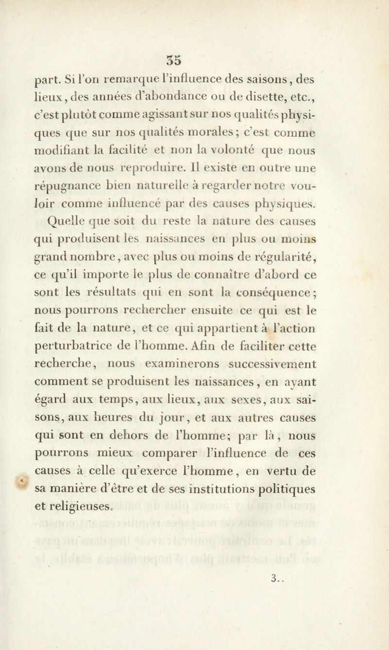 part. Si l'on remarque l'influence des saisons, des lieux, des années d'abondance ou de disette, etc., c'est plutôt comme agissant sur nos qualités physi- ques que sur nos qualités morales; c'est comme modifiant la facilité et non la volonté que nous avons de nous reproduire. Il existe en outre une répugnance bien naturelle à regarder notre vou- loir comme influencé par des causes physiques. Quelle (jue soit du reste la nature des causes qui produisent les naissances en plus ou moins grand nombre, avec plus ou moins de régularité, ce qu'il importe le plus de connaître d'abord ce sont les résultats qui en sont la conséquence ; nous pourrons rechercher ensuite ce qui est le fait de la nature, et ce qui appartient à l'action perturbatrice de l'homme. Afin de faciliter cette recherche, nous examinerons successivement comment se produisent les naissances, en ayant égard aux temps, aux lieux, aux sexes, aux sai- sons, aux heures du jour, et aux autres causes qui sont en dehors de l'homme; par là, nous pourrons mieux comparer l'influence de ces causes à celle qu'exerce l'homme, en vertu de sa manière d'être et de ses institutions politiques et religieuses. 3..