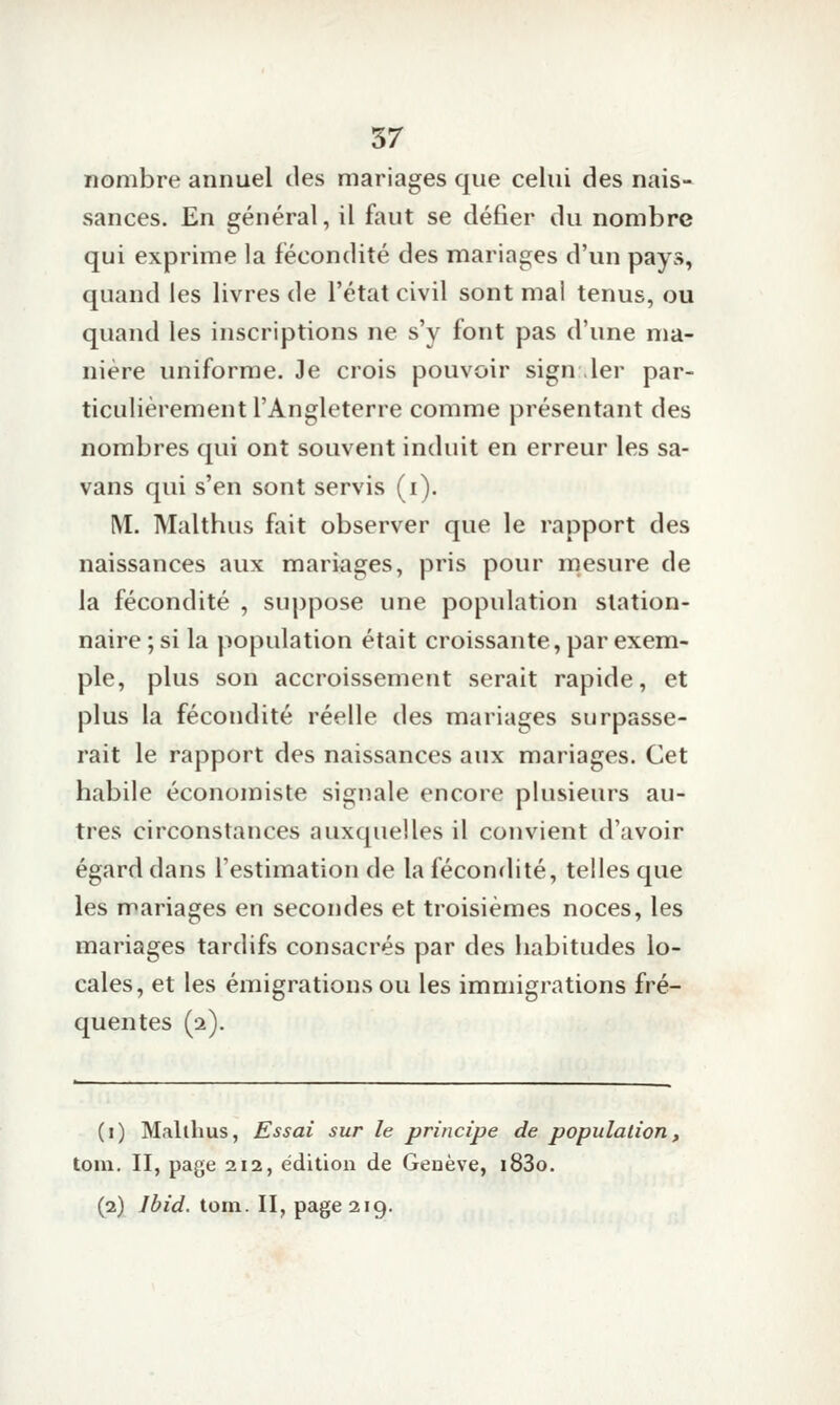 nombre annuel des mariages que celui des nais- sances. En général, il faut se défier du nombre qui exprime la fécondité des mariages d'un pays, quand les livres de l'état civil sont mal tenus, ou quand les inscriptions ne s'y font pas d'une ma- nière uniforme. Je crois pouvoir sign ,1er par- ticulièrement l'Angleterre comme présentant des nombres qui ont souvent induit en erreur les sa- vans qui s'en sont servis (i). M. Malthus fait observer que le rapport des naissances aux mariages, pris pour mesure de la fécondité , suppose une population slation- naire ; si la population était croissante, par exem- ple, plus son accroissement serait rapide, et plus la fécondité réelle des mariages surpasse- rait le rapport des naissances aux mariages. Cet habile économiste signale encore plusieurs au- tres circonstances auxquelles il convient d'avoir égard dans l'estimation de la fécondité, telles que les mariages en secondes et troisièmes noces, les mariages tardifs consacrés par des habitudes lo- cales, et les émigrations ou les immigrations fré- quentes (2). (i) Malthus, Essai sur le principe de population, tom. II, page 212, édition de Geoève, i83o. (2) Ibid. tom. II, page 219.