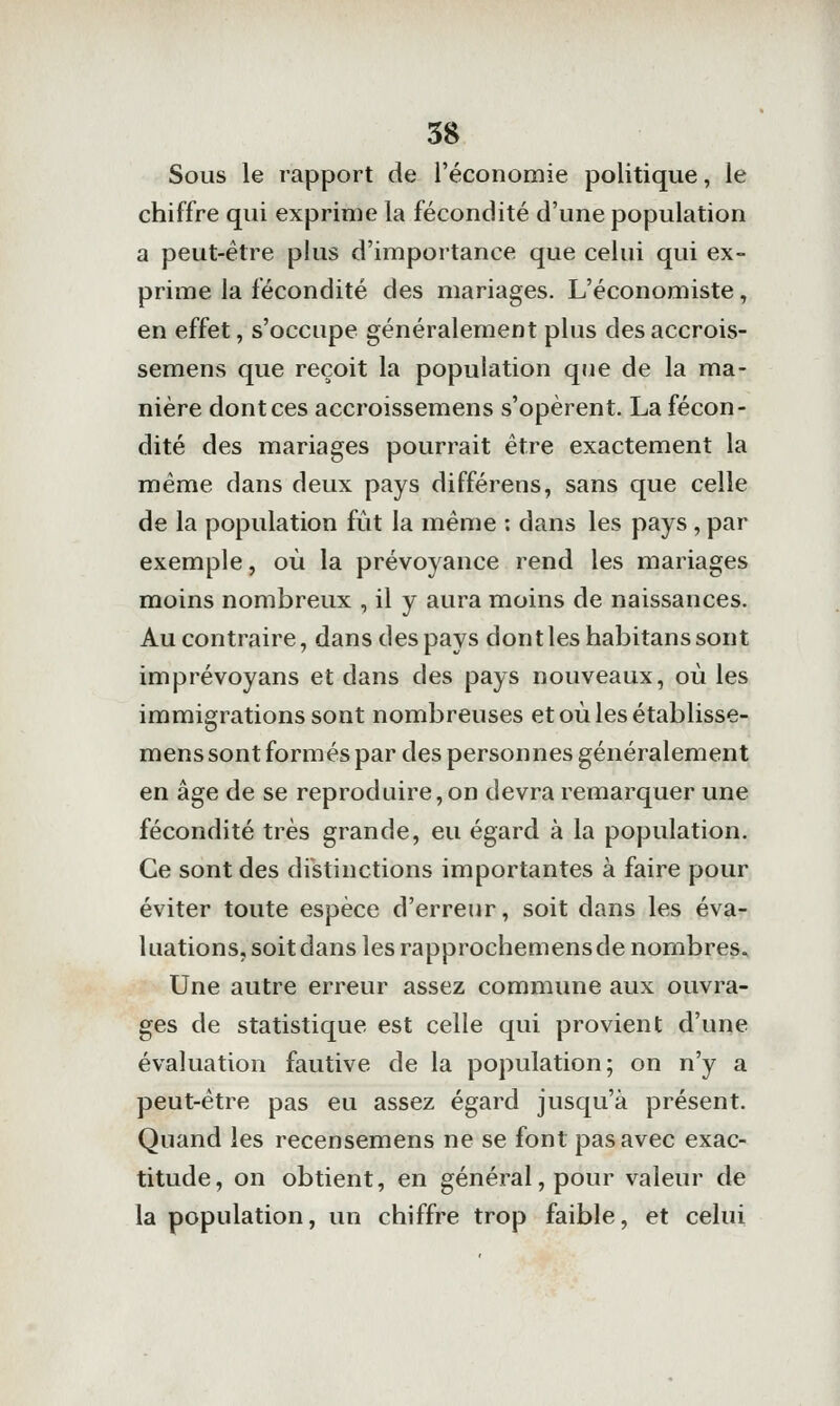 Sous le rapport de l'économie politique, le chiffre qui exprime la fécondité d'une population a peut-être plus d'importance que celui qui ex- prime la fécondité des mariages. L'économiste, en effet, s'occupe généralement plus des accrois- semens que reçoit la population que de la ma- nière dont ces accroissemens s'opèrent. La fécon- dité des mariages pourrait être exactement la même dans deux pays différens, sans que celle de la population fût la même : dans les pays , par exemple, où la prévoyance rend les mariages moins nombreux , il y aura moins de naissances. Au contraire, dans des pays dont les habitans sont imprévoyans et dans des pays nouveaux, où les immigrations sont nombreuses etoùlesétablisse- mens sont formés par des personnes généralement en âge de se reproduire, on devra remarquer une fécondité très grande, eu égard à la population. Ce sont des distinctions importantes à faire pour éviter toute espèce d'erreur, soit dans les éva- luations, soit dans les rapprochemens de nombres. Une autre erreur assez commune aux ouvra- ges de statistique est celle qui provient d'une évaluation fautive de la population; on n'y a peut-être pas eu assez égard jusqu'à présent. Quand les recensemens ne se font pas avec exac- titude, on obtient, en général, pour valeur de la population, un chiffre trop faible, et celui