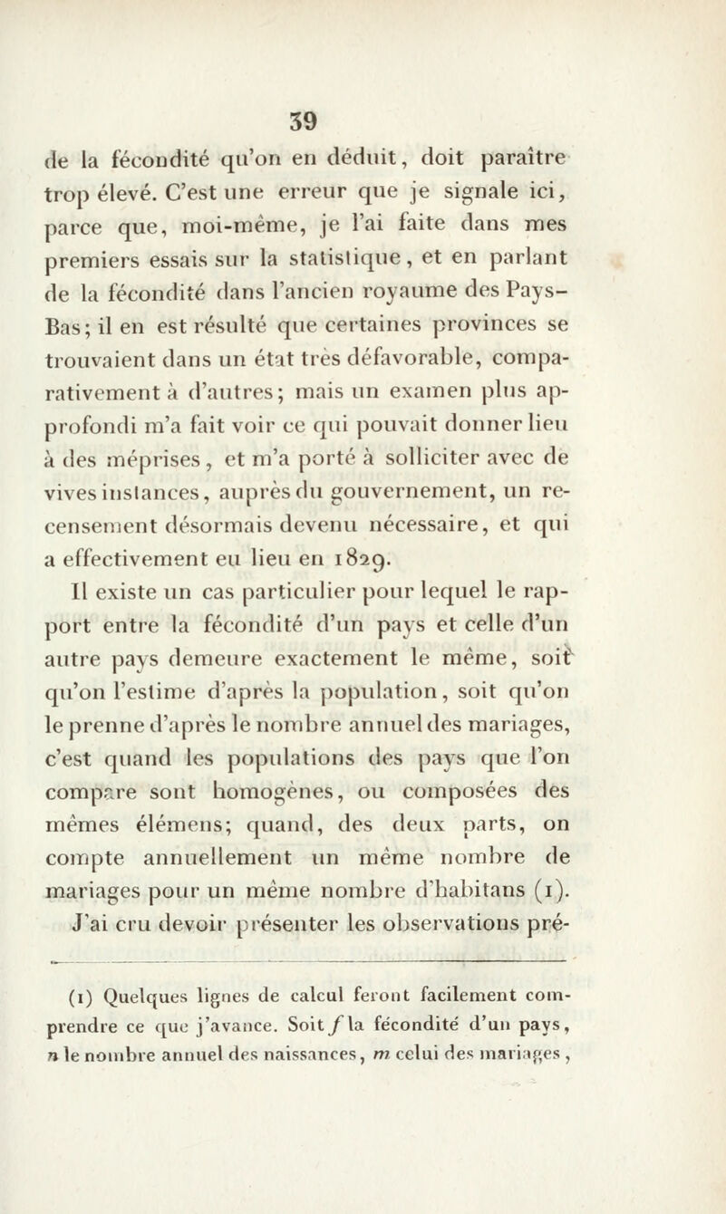 de la fécoudité qu'on en déduit, doit paraître trop élevé. C'est une erreur que je signale ici, parce que, moi-même, je l'ai faite dans mes premiers essais sur la statistique, et en parlant de la fécondité dans l'ancien royaume des Pays- Bas; il en est résulté que certaines provinces se trouvaient dans un état très défavorable, compa- rativement à d'autres; mais un examen plus ap- profondi m'a fait voir ce qui pouvait donner lieu à des méprises , et m'a porté à solliciter avec de vives instances, auprès du gouvernement, un re- censeiîient désormais devenu nécessaire, et qui a effectivement eu lieu en 1829. Il existe un cas particulier pour lequel le rap- port entre la fécondité d'un pays et celle d'un autre pays demeure exactement le même, soit qu'on l'estime d'après la j)opulation, soit qu'on le prenne d'après le nombre annuel des mariages, c'est quand les populations des pays que l'on compare sont homogènes, ou composées des mêmes élémens; quand, des deux parts, on compte annuellement un même nombre de mariages pour un même nombre d'habitans (i). J'ai cru devoir présenter les observations pré- (i) Quelques lignes de calcul feront facilement com- prendre ce que j'avance. Soit/la fécondité d'un pays, n le nombre annuel des naissances, m celui des jnarir»{>,es ,