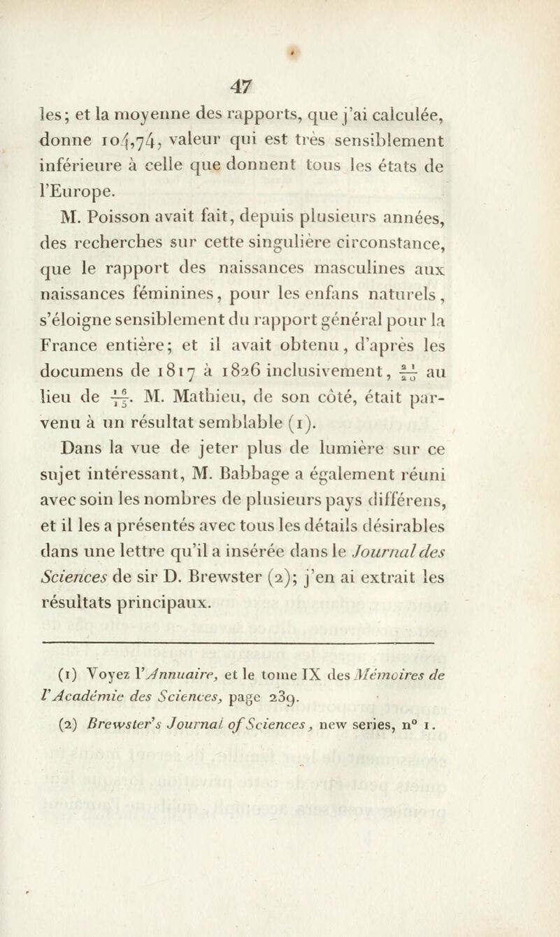 les; et la moyenne des rapports, que j'ai calculée, donne 10/1,74, valeur qui est très sensiblement inférieure à celle que donnent tous les états de l'Europe. M. Poisson avait fait, depuis plusieurs années, des recherches sur cette singulière circonstance, que le rapport des naissances masculines aux naissances féminines, pour les enfans naturels, s'éloigne sensiblement du rapport général pour la France entière; et il avait obtenu, d'après les documens de 1817 à 1826 inclusivement, -f-^ au lieu de -j^. M. Mathieu, de son côté, était par- venu à un résultat semblable (i). Dans la vue de jeter plus de lumière sur ce sujet intéressant, M. Babbage a également réuni avec soin les nombres de plusieurs pays différens, et il les a présentés avec tous les détails désirables dans une lettre qu'il a insérée dans le Journal des Sciences de sir D. Brewster (2); j'en ai extrait les résultats principaux. (i) Voyez VJnnuaire, et le tome IX Aes Mémvires de rAcadémie des Sciences, page 23g. (2) Brewster's Journal of Sciences, new séries, n° i.