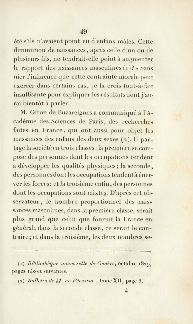 été s'ils n'avaient point eu d'enfans mâles. Cette diminution de naissances, après celle d'un ou de plusieurs fils, ne tendrait-elle point à augmenter le rapport des naissances masculines (i)?» Sans nier l'influence que cette contrainte morale peut exercer dans certains cas, je la crois tout-à-fait insuffisante pour expliquer les résultats dont j'au- rai bientôt à parler. M. Giron de Buzareignes a communiqué à l'A- cadémie des Sciences de Paris, des recherches faites en France, qui ont aussi pour objet les naissances des enfans des deux sexes (2). Il par- tage la société en trois classes : la première se com- pose des personnes dont les occupations tendent à développer les qualités physiques; la seconde, des personnes dont les occupations tendent à éner- ver les forces; et la troisième enfin, des personnes dont les occupations sont mixtes. D'api'ès cet ob- servateur, le nombre proportionnel des nais- sances masculines, dans la première classe, serait plus grand que celui que fournit la France en général; dans la seconde classe, ce serait le con- traire; et dans la troisième^ les deux nombres se- (1) Bibliothèque universelle de Genève, octobre 1829, pages 140 et suivantes. (2) Bulletin de M. de Férussac, tome XII, page 3. 4