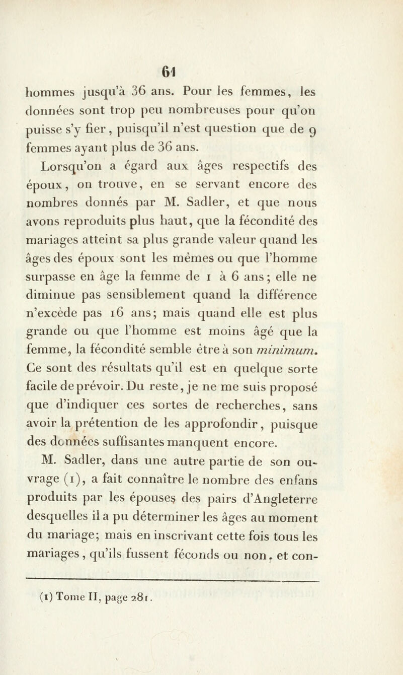 hommes jusqu'à 36 ans. Pour les femmes, les données sont trop peu nombreuses pour qu'on puisse s'y fier, puisqu'il n'est question que de 9 femmes ayant plus de 36 ans. Lorsqu'on a égard aux âges respectifs des époux, on trouve, en se servant encore des nombres donnés par M. Sadler, et que nous avons reproduits plus haut, que la fécondité des mariages atteint sa plus grande valeur quand les âges des époux sont les mêmes ou que l'homme surpasse en âge la femme de i à 6 ans ; elle ne diminue pas sensiblement quand la différence n'excède pas 16 ans; mais quand elle est plus grande ou que l'homme est moins âgé que la femme, la fécondité semble être à son minimum. Ce sont des résultats qu'il est en quelque sorte facile de prévoir. Du reste, je ne me suis proposé que d'indiquer ces sortes de recherches, sans avoir la prétention de les approfondir, puisque des données suffisantes manquent encore. M. Sadler, dans une autre partie de son ou- vrage (i), a fait connaître le nombre des en fans produits par les épouse§ des pairs d'Angleterre desquelles il a pu déterminer les âges au moment du mariage; mais en inscrivant cette fois tous les mariages , qu'ils fussent féconds ou non. et con- (i) Tome II, page 281.