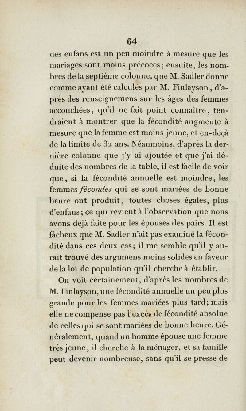 (les enfans est un peu moindre à mesure que les mariages sont moins précoces; ensuite, les nom- bres de la septième colonne, que M. Sadler donne comme ayant été calculés par M. Finlayson, d'a- près des renseignemens sur les âges des femmes accouchées, qu'il ne fait point connaître, ten- draient à montrer que la fécondité augmente à mesure que la femme est moins jeune, et en-deçà de la limite de 32 ans. Néanmoins, d'après la der- nière colonne que j'y ai ajoutée et que j'ai dé- duite des nombres de la table, il est facile de voir que, si la fécondité annuelle est moindre, les {emmes féco7îdes qui se sont mariées de bonne heure ont produit, toutes choses égales, plus d'enfans; ce qui revient à l'observation que nous avons déjà faite pour les épouses des pairs. Il est fâcheux que M. Sadler n'ait pas examiné la fécon- dité dans ces deux cas; il me semble qu'il y au- rait trouvé des argumens moins solides en faveur de la loi de population qu'il cherche à établir. On voit certainement, d'après les nombres de M. Finlayson, une fécondité annuelle un peu plus grande pour les femmes mariées plus tard; mais elle ne compense pas l'excès de fécondité absolue de celles qui se sont mariées de bonne heure. Gé- néralement, quand un homme épouse une femme très jeune, il cherche à la ménager, et sa famille peut devenir nombreuse, sans qu'il se presse de