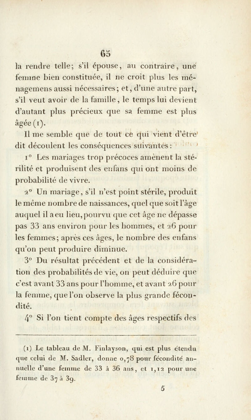 la rendre telle; s'il épouse, au contraire, une femme bien constituée, il ne croit plus les mé- nagemens aussi nécessaires; et, d'une autre part, s'il veut avoir de la famille, le temps lui devient d'autant plus précieux que sa femme est plus âgée(i). Il me semble que de tout ce qui vient d'être' dit découlent les conséquences suivantes : - ' î° Les mariages trop précoces amènent la sté- rilité et produisent des enfans qui ont moins de probabilité de vivre. 1° Un mariage, s'il n'est point stérile, produit le même nombre de naissances, quel que soit l'âge auquel il a eu lieu, pourvu que cet âge ne dépasse pas 33 ans environ pour les hommes, et i6 pour les femmes; après ces âges, le nombre des enfans qu'on peut produire diminue. 3° Du résultat précédent et de la considéra- tion des probabilités de vie, on peut déduire que c'est avant 33 ans pour l'homme, et avant i6 pour la femme, que l'on observe la plus grande fécon- dité. 4° Si l'on tient compte des âges respectifs des (i) Le tableau de M. Finlayson, qui est plus étendu que celui de M. Sadler, donne o,'j8 pour fécondité' an- nuelle d'une femme de 33 à 36 ans, et 1,12 pour une femme de 3'j à 39. 5