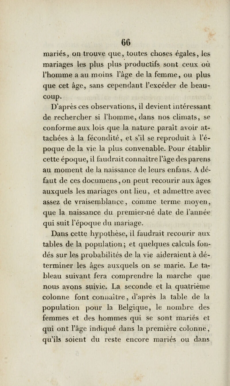 mariés, on trouve que, toutes choses égales, les mariages les plus plus productifs sont ceux où l'homme a au moins l'âge de la femme, ou plus que cet âge, sans cependant l'excéder de beau- coup. D'après ces observations, il devient intéressant de rechercher si l'homme, dans nos climats, se conforme aux lois que la nature paraît avoir at- tachées à la fécondité, et s'il se reproduit à l'é- poque de la vie la plus convenable. Pour établir cette époque, il faudrait connaître l'âge desparens au moment de la naissance de leurs enfans. A dé- faut de ces documens,on peut recourir aux âges auxquels les mariages ont lieu, et admettre avec assez de vraisemblance, comme terme moyen, que la naissance du premier-né date de l'année qui suit l'époque du mariage. Dans cette hypothèse, il faudrait recourir aux tables de la population ; et quelques calculs fon- dés sur les probabilités de la vie aideraient à dé- terminer les âges auxquels on se marie. Le ta- bleau suivant fera comprendre la marche que nous avons suivie. La seconde et la quatrième colonne font connaître, d'après la table de la population pour la Belgique, le nombre des femmes et des hommes qui se sont mariés et qui ont l'âge indiqué dans la première colonne, qu'ils soient du reste encore mariés ou dans