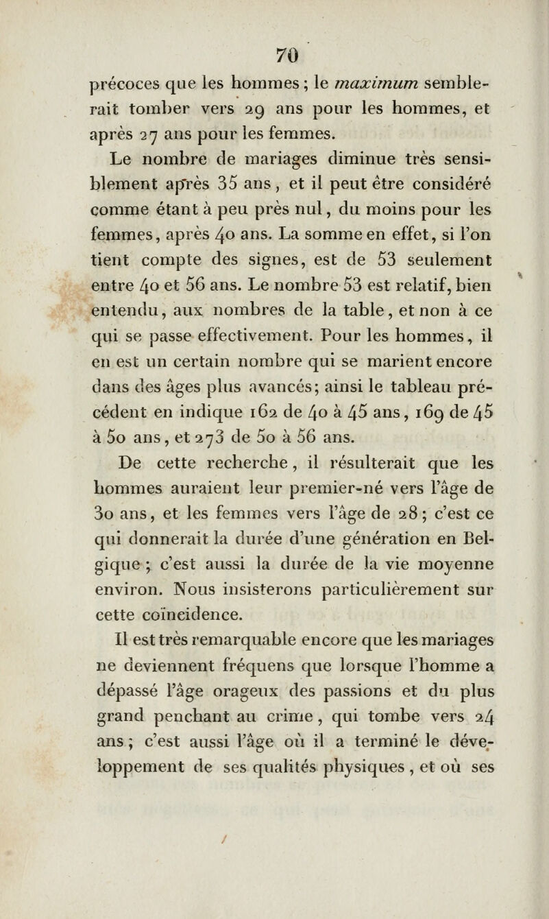 précoces que les hommes ; le maximum semble- rait tomber vers 29 ans pour les hommes, et après 27 ans pour les femmes. Le nombre de mariages diminue très sensi- blement ap'rès 35 ans, et il peut être considéré comme étant à peu près nul, du moins pour les femmes, après 40 ans. La somme en effet, si l'on tient compte des signes, est de 53 seulement entre [\o et 56 ans. Le nombre 53 est relatif, bien entendu, aux nombres de la table, et non à ce qui se passe effectivement. Pour les hommes, il en est un certain nombre qui se marient encore dans des âges plus avancés; ainsi le tableau pré- cédent en indique 162 de l\o à 45 ans, 169 de 45 à 5o ans, et 273 de 5o à 56 ans. De cette recherche, il résulterait que les hommes auraient leur premier-né vers l'âge de 3o ans, et les femmes vers l'âge de 28 ; c'est ce qui donnerait la durée d'une génération en Bel- gique ; c'est aussi la durée de la vie moyenne environ. Nous insisterons particulièrement sur cette coïncidence. Il est très remarquable encore que les mariages ne deviennent fréquens que lorsque l'homme a dépassé l'âge orageux des passions et du plus grand penchant au crime, qui tombe vers 24 ans ; c'est aussi l'âge où il a terminé le déve- loppement de ses qualités physiques , et où ses