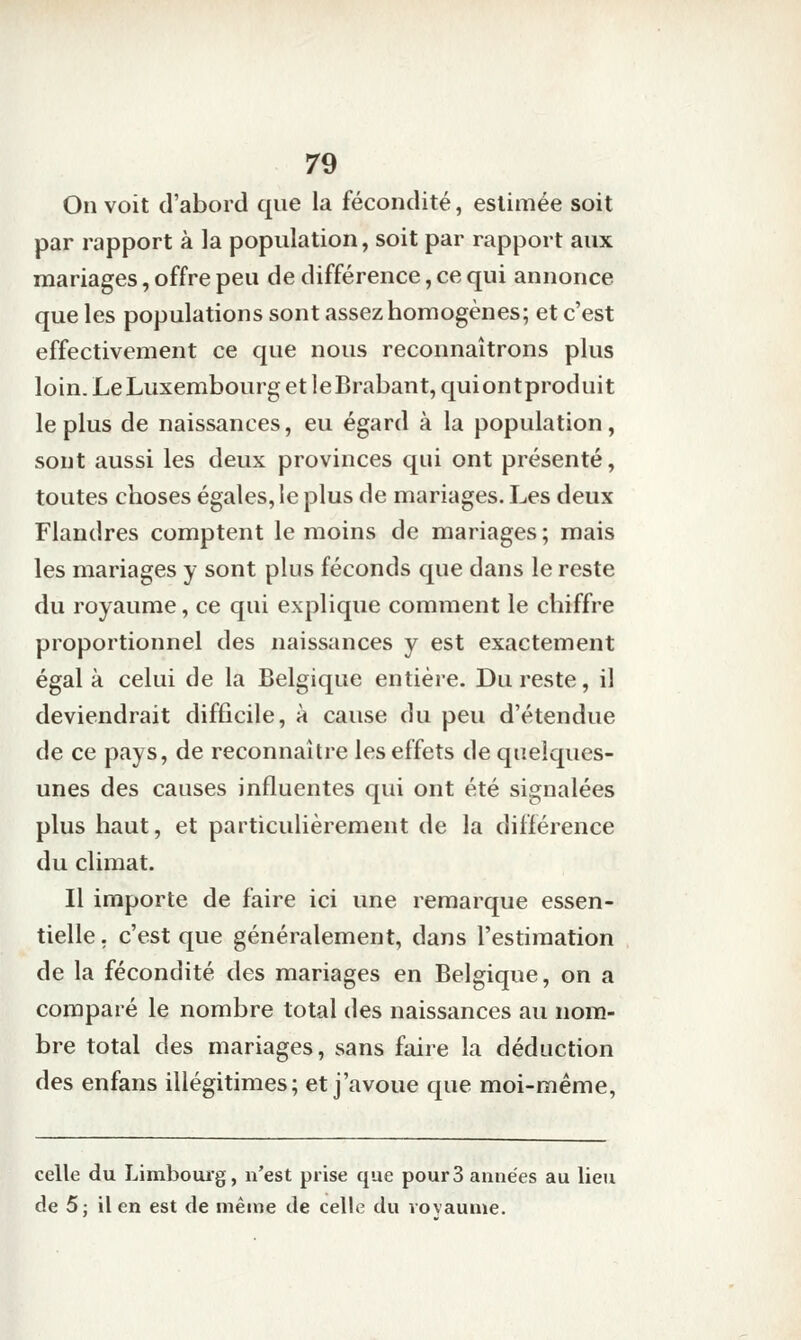 On voit (l'abord que la fécondité, estimée soit par rapport à la population, soit par rapport aux mariages, offre peu de différence, ce qui annonce que les populations sont assez homogènes; et c'est effectivement ce que nous reconnaîtrons plus loin. Le Luxembourg et ]eBrabant,quiontproduit le plus de naissances, eu égard à la population, sont aussi les deux provinces qui ont présenté, toutes choses égales, le plus de mariages. Les deux Flandres comptent le moins de mariages; mais les mariages y sont plus féconds que dans le reste du royaume, ce qui explique comment le chiffre proportionnel des naissances y est exactement égala celui de la Belgique entière. Du reste, il deviendrait difficile, à cause du peu d'étendue de ce pays, de reconnaître les effets de quelques- unes des causes influentes qui ont été signalées plus haut, et particulièrement de la différence du climat. Il importe de faire ici une remarque essen- tielle, c'est que généralement, dans l'estimation de la fécondité des mariages en Belgique, on a comparé le nombre total des naissances au nom- bre total des mariages, sans faire la déduction des enfans illégitimes; et j'avoue que moi-même, celle du Limboiu'g, n'est prise que pour 3 années au lieu de 5j il en est de même de celle du royaume.