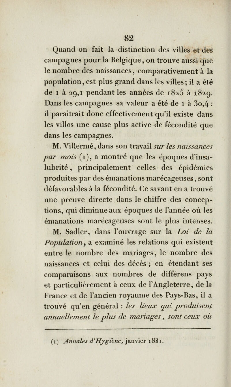 Quand on fait la distinction des villes et des campagnes pour la Belgique, on trouve aussi que le nombre des naissances, comparativement à la population, est plus grand dans les villes; il a été de I à 29,1 pendant les années de îSa.5 à 1829. Dans les campagnes sa valeur a été de 1 à 3o,4 : il paraîtrait donc effectivement qu'il existe dans les villes une cause plus active de fécondité que dans les campagnes. M. Villermé, dans son travail sur les naissances par mois (1), a montré que les époques d'insa- lubrité , principalement celles des épidémies produites par des émanations marécageuses, sont défavorables à la fécondité. Ce savant en a trouvé une preuve directe dans le chiffre des concep- tions, qui diminue aux époques de l'année où les émanations marécageuses sont le plus intenses. M. Sadler, dans l'ouvrage sur la Loi de la Population, a examiné les relations qui existent entre le nombre des mariages, le nombre des naissances et celui des décès ; en étendant ses comparaisons aux nombres de différens pays et particulièrement à ceux de l'Angleterre, de la France et de l'ancien royaume des Pays-Bas, il a trouvé qu'en général : les lieux qui produisent annuellement le plus de mariages, sont ceux oii ( 1 ) Annales d'Hjgiene, janvier 1831.