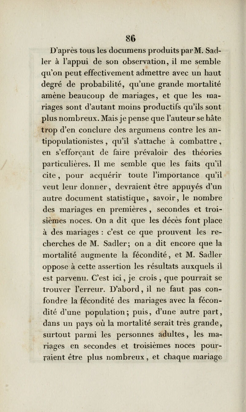 D'après tous les documens produits par M. Sad- 1er à l'appui de son observation, il me semble qu'on peut effectivement admettre avec un haut degré de probabilité, qu'une grande mortalité amène beaucoup de mariages, et que les ma- riages sont d'autant moins productifs qu'ils sont plus nombreux. Mais je pense que l'auteur se hâte trop d'en conclure des argumens contre les an- tipopulationistes , qu'il s'attache à combattre, en s'efforçant de faire prévaloir des théories particulières. Il me semble que les faits qu'il cite, pour acquérir toute l'importance qu'il veut leur donner, devraient être appuyés d'un autre document statistique, savoir, le nombre des mariages en premières , secondes et troi- sièmes noces. On a dit que les décès font place à des mariages : c'est ce que prouvent les re- cherches de M. Sadler; on a dit encore que la mortalité augmente la fécondité, et M. Sadler oppose à cette assertion les résultats auxquels il est parvenu. C'est ici, je crois , que pourrait se trouver l'erreur. D'abord, il ne faut pas con- fondre la fécondité des mariages avec la fécon- dité d'une population; puis, d'une autre part, dans un pays où la mortalité serait très grande, surtout parmi les personnes adultes, les ma- riages en secondes et troisièmes noces pour- raient être plus nombreux, et chaque mariage
