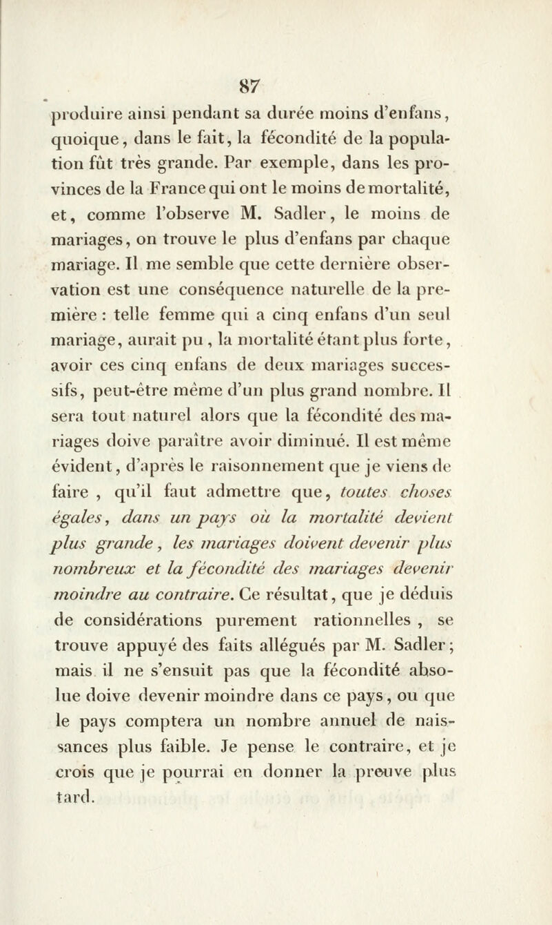 produire ainsi pendant sa durée moins d'enfans, quoique, dans le fait, la fécondité de la popula- tion fiit très grande. Par exemple, dans les pro- vinces de la France qui ont le moins de mortalité, et, comme l'observe M. Sadler, le moins de mariages, on trouve le plus d'enfans par chaque mariage. Il me semble que cette dernière obser- vation est une conséquence naturelle de la pre- mière : telle femme qui a cinq enfans d'un seul mariage, aurait pu , la mortalité étant plus forte, avoir ces cinq enfans de deux mariages succes- sifs, peut-être même d'un plus grand nombre. Il sera tout naturel alors que la fécondité des ma- riages doive paraître avoir diminué. Il est même évident, d'après le raisonnement que je viens de faire , qu'il faut admettre que, toutes choses égales, dans un pays où la mortalité devient plus grande, les mariages doivent devenir plus nombreux et la fécondité des mariages devenir moindre au contraire. Ce résultat, que je déduis de considérations purement rationnelles , se trouve appuyé des faits allégués par M. Sadler ; mais il ne s'ensuit pas que la fécondité abso- lue doive devenir moindre dans ce pays, ou que le pays comptera un nombre annuel de nais- sances plus faible. Je pense le contraire, et je crois que je pourrai en donner la preuve plus tard.