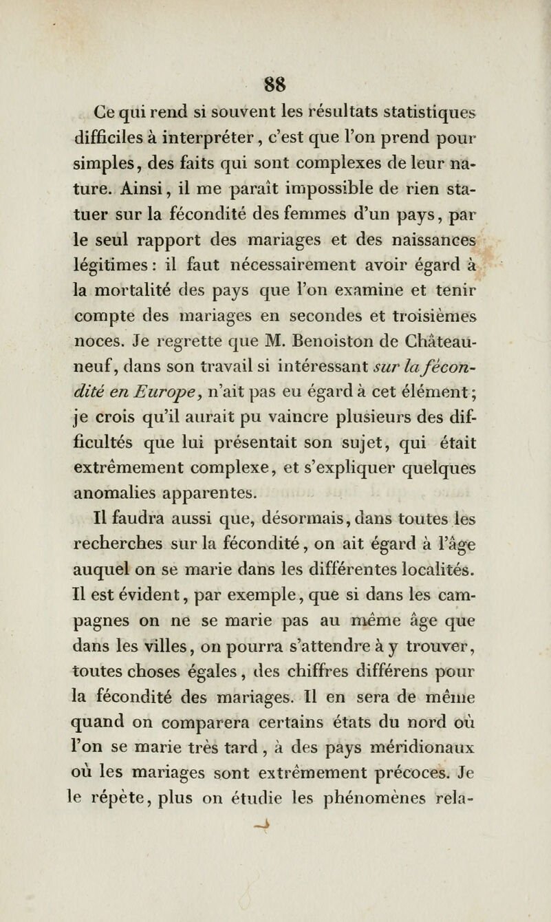 m :. Ce qui rend si souvent les résultats statistiques difficiles à interpréter, c'est que l'on prend pour simples, des faits qui sont complexes de leur na- ture. Ainsi, il me paraît impossible de rien sta- tuer sur la fécondité des femmes d'un pays, par le seul rapport des mariages et des naissances légitimes : il faut nécessairement avoir égard à la mortalité des pays que l'on examine et tenir compte des mariages en secondes et troisièmes noces. Je regrette que M. Benoiston de Château- neuf, dans son travail si intéressant suî' la fécon- dité en Europe, n'ait pas eu égard à cet élément ; je crois qu'il aurait pu vaincre plusieurs des dif- ficultés que lui présentait son sujet, qui était extrêmement complexe, et s'expliquer quelques anomalies apparentes. Il faudra aussi que, désormais, dans toutes les recherches sur la fécondité, on ait égard à l'âge auquel on se marie dans les différentes localités. Il est évident, par exemple, que si dans les cam- pagnes on ne se marie pas au même âge que dans les villes, on pourra s'attendre à y trouver, toutes choses égales, des chiffres différens pour la fécondité des mariages. Il en sera de même quand on comparera certains états du nord où l'on se marie très tard, à des pays méridionaux où les mariages sont extrêmement précoces. Je le répète, plus on étudie les phénomènes rela-