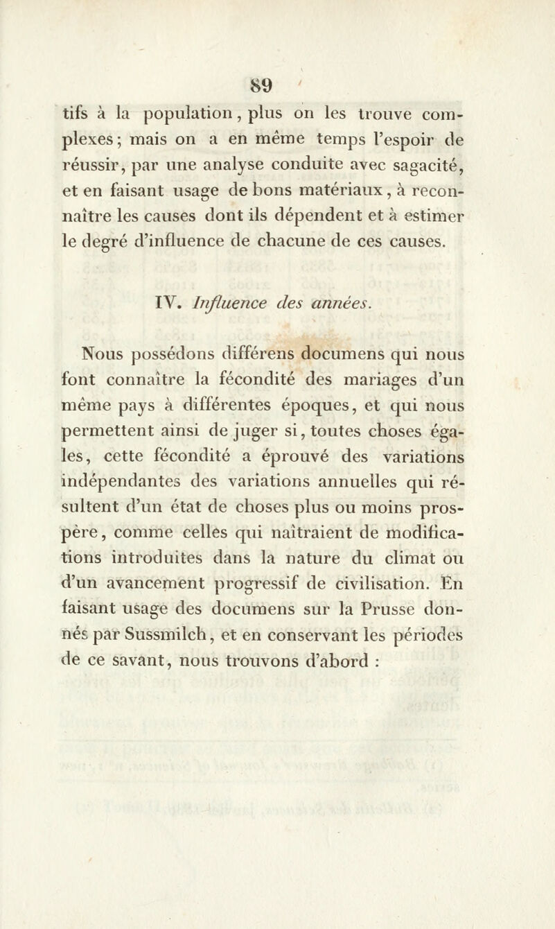 tifs à la population, plus on les trouve com- plexes; mais on a en même temps l'espoir de réussir, par une analyse conduite avec sagacité, et en faisant usage de bons matériaux, à recon- naître les causes dont ils dépendent et à estimer le degré d'influence de chacune de ces causes. IV. Influence des années. Nous possédons différens documens qui nous font connaître la fécondité des mariages d'un même pays à différentes époques, et qui nous permettent ainsi de juger si, toutes choses éga- les, cette fécondité a éprouvé des variations indépendantes des variations annuelles qui ré- sultent d'un état de choses plus ou moins pros- père, comme celles qui naîtraient de modifica- tions introduites dans la nature du climat ou d'un avancement progressif de civilisation. TEn faisant usage des documens sur la Prusse don- nés par Sussmilch, et en conservant les périodes de ce savant, nous trouvons d'abord :