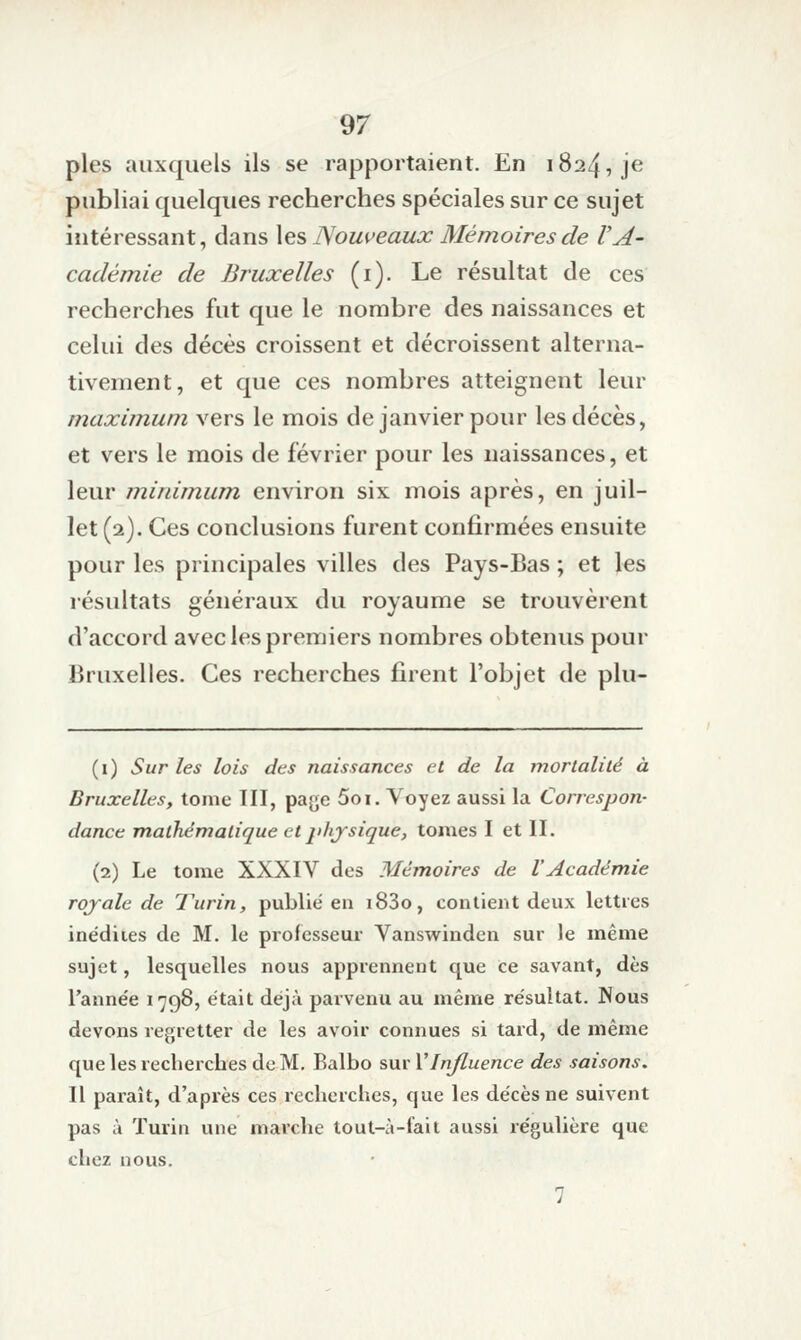 pies auxquels ils se rapportaient. En 1824, je publiai quelques recherches spéciales sur ce sujet intéressant, dans les Nouveaux Mémoires de VA- cadémie de Bruxelles (i). Le résultat de ces recherches fut que le nombre des naissances et celui des décès croissent et décroissent alterna- tivement, et que ces nombres atteignent leur maximum vers le mois de janvier pour les décès, et vers le mois de février pour les naissances, et leur mirdmum environ six mois après, en juil- let (2). Ces conclusions furent confirmées ensuite pour les principales villes des Pays-Bas ; et les résultats généraux du royaume se trouvèrent d'accord avec les premiers nombres obtenus pour Bruxelles. Ces recherches firent l'objet de plu- (i) Sur les lois des naissances et de la morlalilé à Bruxelles, tome III, page 5oi. Voyez aussi la Correspon- dance mathématique et physique, tomes I et II. (2) Le tome XXXIV des Mémoires de VAcadémie rojale de Turin, publie en i83o, contient deux lettres inédites de M. le professeur Vanswinden sur le même sujet, lesquelles nous apprennent que ce savant, dès l'anne'e 1798, était déjà parvenu au même résultat. Nous devons regretter de les avoir connues si tard, de même que les recherches de M. Balbo sur Y Influence des saisons. Il paraît, d'après ces recherches, que les décès ne suivent pas à Turin une marche tout-à-fait aussi régulière que chez nous. 7