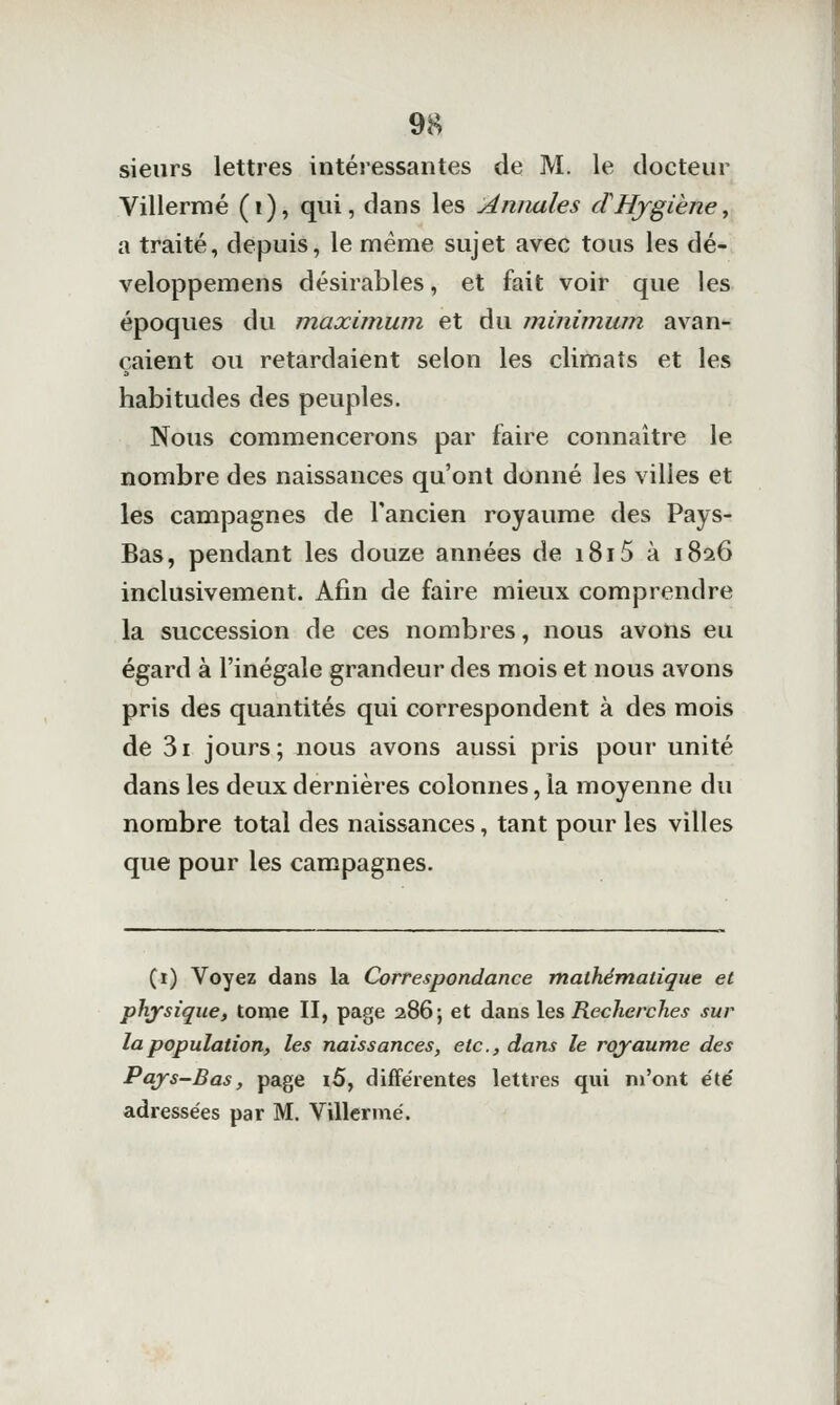 sieurs lettres intéressantes de M. le docteur Villermé (i), qui, dans les Annales dHygiène, a traité, depuis, le même sujet avec tous les dé- veloppemens désirables, et fait voir que les époques du maximum et du minimum avan- çaient ou retardaient selon les climats et les habitudes des peuples. Nous commencerons par faire connaître le nombre des naissances qu'ont donné les villes et les campagnes de l'ancien royaume des Pays- Bas, pendant les douze années de i8i5 à 1826 inclusivement. Afin de faire mieux comprendre la succession de ces nombres, nous avons eu égard à l'inégale grandeur des mois et nous avons pris des quantités qui correspondent à des mois de 3i jours; nous avons aussi pris pour unité dans les deux dernières colonnes, la moyenne du nombre total des naissances, tant pour les villes que pour les campagnes. (1) Voyez dans la Correspondance mathématique et physique, tome II, page 286; et dans les Recherches sur la population, les naissances, etc., dans le royaume des Pays-Bas, page i5, différentes lettres qui m'ont été adressées par M. Villermé.
